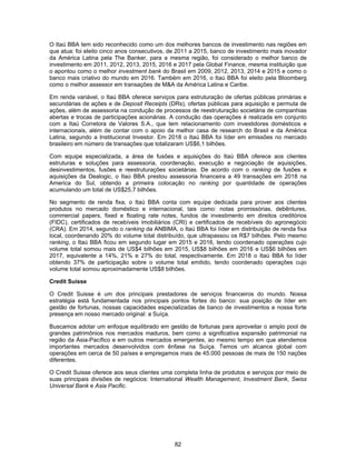 82
O Itaú BBA tem sido reconhecido como um dos melhores bancos de investimento nas regiões em
que atua: foi eleito cinco anos consecutivos, de 2011 a 2015, banco de investimento mais inovador
da América Latina pela The Banker, para a mesma região, foi considerado o melhor banco de
investimento em 2011, 2012, 2013, 2015, 2016 e 2017 pela Global Finance, mesma instituição que
o apontou como o melhor investment bank do Brasil em 2009, 2012, 2013, 2014 e 2015 e como o
banco mais criativo do mundo em 2016. Também em 2016, o Itaú BBA foi eleito pela Bloomberg
como o melhor assessor em transações de M&A da América Latina e Caribe.
Em renda variável, o Itaú BBA oferece serviços para estruturação de ofertas públicas primárias e
secundárias de ações e de Deposit Receipts (DRs), ofertas públicas para aquisição e permuta de
ações, além de assessoria na condução de processos de reestruturação societária de companhias
abertas e trocas de participações acionárias. A condução das operações é realizada em conjunto
com a Itaú Corretora de Valores S.A., que tem relacionamento com investidores domésticos e
internacionais, além de contar com o apoio da melhor casa de research do Brasil e da América
Latina, segundo a Institucional Investor. Em 2018 o Itaú BBA foi líder em emissões no mercado
brasileiro em número de transações que totalizaram US$6,1 bilhões.
Com equipe especializada, a área de fusões e aquisições do Itaú BBA oferece aos clientes
estruturas e soluções para assessoria, coordenação, execução e negociação de aquisições,
desinvestimentos, fusões e reestruturações societárias. De acordo com o ranking de fusões e
aquisições da Dealogic, o Itaú BBA prestou assessoria financeira a 49 transações em 2018 na
America do Sul, obtendo a primeira colocação no ranking por quantidade de operações
acumulando um total de US$25,7 bilhões.
No segmento de renda fixa, o Itaú BBA conta com equipe dedicada para prover aos clientes
produtos no mercado doméstico e internacional, tais como: notas promissórias, debêntures,
commercial papers, fixed e floating rate notes, fundos de investimento em direitos creditórios
(FIDC), certificados de recebíveis imobiliários (CRI) e certificados de recebíveis do agronegócio
(CRA). Em 2014, segundo o ranking da ANBIMA, o Itaú BBA foi líder em distribuição de renda fixa
local, coordenando 20% do volume total distribuído, que ultrapassou os R$7 bilhões. Pelo mesmo
ranking, o Itaú BBA ficou em segundo lugar em 2015 e 2016, tendo coordenado operações cujo
volume total somou mais de US$4 bilhões em 2015, US$8 bilhões em 2016 e US$6 bilhões em
2017, equivalente a 14%, 21% e 27% do total, respectivamente. Em 2018 o Itaú BBA foi líder
obtendo 37% de participação sobre o volume total emitido, tendo coordenado operações cujo
volume total somou aproximadamente US$8 bilhões.
Credit Suisse
O Credit Suisse é um dos principais prestadores de serviços financeiros do mundo. Nossa
estratégia está fundamentada nos principais pontos fortes do banco: sua posição de líder em
gestão de fortunas, nossas capacidades especializadas de banco de investimentos e nossa forte
presença em nosso mercado original: a Suíça.
Buscamos adotar um enfoque equilibrado em gestão de fortunas para aproveitar o amplo pool de
grandes patrimônios nos mercados maduros, bem como a significativa expansão patrimonial na
região da Ásia-Pacífico e em outros mercados emergentes, ao mesmo tempo em que atendemos
importantes mercados desenvolvidos com ênfase na Suíça. Temos um alcance global com
operações em cerca de 50 países e empregamos mais de 45.000 pessoas de mais de 150 nações
diferentes.
O Credit Suisse oferece aos seus clientes uma completa linha de produtos e serviços por meio de
suas principais divisões de negócios: International Wealth Management, Investment Bank, Swiss
Universal Bank e Asia Pacific.
 