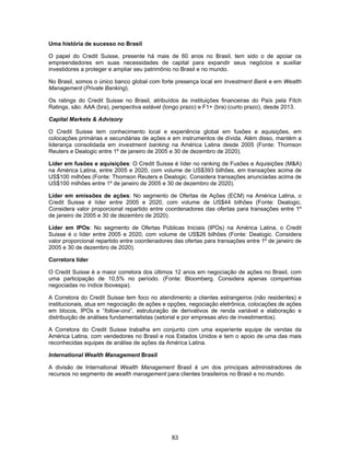 83
Uma história de sucesso no Brasil
O papel do Credit Suisse, presente há mais de 60 anos no Brasil, tem sido o de apoiar os
empreendedores em suas necessidades de capital para expandir seus negócios e auxiliar
investidores a proteger e ampliar seu patrimônio no Brasil e no mundo.
No Brasil, somos o único banco global com forte presença local em Investment Bank e em Wealth
Management (Private Banking).
Os ratings do Credit Suisse no Brasil, atribuídos às instituições financeiras do País pela Fitch
Ratings, são: AAA (bra), perspectiva estável (longo prazo) e F1+ (bra) (curto prazo), desde 2013.
Capital Markets & Advisory
O Credit Suisse tem conhecimento local e experiência global em fusões e aquisições, em
colocações primárias e secundárias de ações e em instrumentos de dívida. Além disso, mantém a
liderança consolidada em investment banking na América Latina desde 2005 (Fonte: Thomson
Reuters e Dealogic entre 1º de janeiro de 2005 e 30 de dezembro de 2020).
Líder em fusões e aquisições: O Credit Suisse é líder no ranking de Fusões e Aquisições (M&A)
na América Latina, entre 2005 e 2020, com volume de US$393 bilhões, em transações acima de
US$100 milhões (Fonte: Thomson Reuters e Dealogic. Considera transações anunciadas acima de
US$100 milhões entre 1º de janeiro de 2005 e 30 de dezembro de 2020).
Líder em emissões de ações: No segmento de Ofertas de Ações (ECM) na América Latina, o
Credit Suisse é líder entre 2005 e 2020, com volume de US$44 bilhões (Fonte: Dealogic.
Considera valor proporcional repartido entre coordenadores das ofertas para transações entre 1º
de janeiro de 2005 e 30 de dezembro de 2020).
Líder em IPOs: No segmento de Ofertas Públicas Iniciais (IPOs) na América Latina, o Credit
Suisse é o líder entre 2005 e 2020, com volume de US$26 bilhões (Fonte: Dealogic. Considera
valor proporcional repartido entre coordenadores das ofertas para transações entre 1º de janeiro de
2005 e 30 de dezembro de 2020).
Corretora líder
O Credit Suisse é a maior corretora dos últimos 12 anos em negociação de ações no Brasil, com
uma participação de 10,5% no período. (Fonte: Bloomberg. Considera apenas companhias
negociadas no índice Ibovespa).
A Corretora do Credit Suisse tem foco no atendimento a clientes estrangeiros (não residentes) e
institucionais, atua em negociação de ações e opções, negociação eletrônica, colocações de ações
em blocos, IPOs e “follow-ons”, estruturação de derivativos de renda variável e elaboração e
distribuição de análises fundamentalistas (setorial e por empresas alvo de investimentos).
A Corretora do Credit Suisse trabalha em conjunto com uma experiente equipe de vendas da
América Latina, com vendedores no Brasil e nos Estados Unidos e tem o apoio de uma das mais
reconhecidas equipes de análise de ações da América Latina.
International Wealth Management Brasil
A divisão de International Wealth Management Brasil é um dos principais administradores de
recursos no segmento de wealth management para clientes brasileiros no Brasil e no mundo.
 