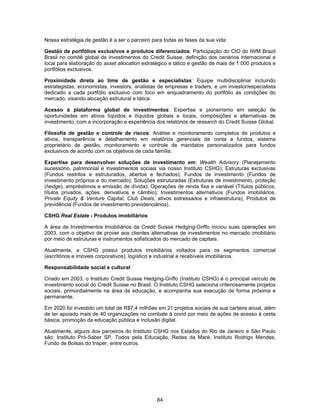 84
Nossa estratégia de gestão é a ser o parceiro para todas as fases da sua vida:
Gestão de portfólios exclusivos e produtos diferenciados: Participação do CIO do IWM Brazil
Brasil no comitê global de investimentos do Credit Suisse, definição dos cenários internacional e
local para elaboração do asset allocation estratégico e tático e gestão de mais de 1.000 produtos e
portfólios exclusivos.
Proximidade direta ao time de gestão e especialistas: Equipe multidisciplinar incluindo
estrategistas, economistas, investors, analistas de empresas e traders, e um investor/especialista
dedicado a cada portfólio exclusivo com foco em enquadramento do portfólio às condições do
mercado, visando alocação estrutural e tática.
Acesso à plataforma global de investimentos: Expertise e pioneirismo em seleção de
oportunidades em ativos líquidos e ilíquidos globais e locais, composições e alternativas de
investimento, com a incorporação e experiência dos relatórios de research do Credit Suisse Global.
Filosofia de gestão e controle de riscos: Análise e monitoramento completos de produtos e
ativos, transparência e detalhamento em relatórios gerenciais de conta e fundos, sistema
proprietário de gestão, monitoramento e controle de mandatos personalizados para fundos
exclusivos de acordo com os objetivos de cada família.
Expertise para desenvolver soluções de investimento em: Wealth Advisory (Planejamento
sucessório, patrimonial e investimentos sociais via nosso Instituto CSHG); Estruturas exclusivas
(Fundos restritos e estruturados, abertos e fechados); Fundos de investimento (Fundos de
investimento próprios e do mercado); Soluções estruturadas (Estruturas de investimento, proteção
(hedge), empréstimos e emissão de dívida); Operações de renda fixa e variável (Títulos públicos,
títulos privados, ações, derivativos e câmbio); Investimentos alternativos (Fundos imobiliários,
Private Equity & Venture Capital, Club Deals, ativos estressados e infraestrutura); Produtos de
previdência (Fundos de investimento previdenciários).
CSHG Real Estate - Produtos imobiliários
A área de Investimentos Imobiliários da Credit Suisse Hedging-Griffo iniciou suas operações em
2003, com o objetivo de prover aos clientes alternativas de investimentos no mercado imobiliário
por meio de estruturas e instrumentos sofisticados do mercado de capitais.
Atualmente, a CSHG possui produtos imobiliários voltados para os segmentos comercial
(escritórios e imóveis corporativos), logístico e industrial e recebíveis imobiliários.
Responsabilidade social e cultural
Criado em 2003, o Instituto Credit Suisse Hedging-Griffo (Instituto CSHG) é o principal veículo de
investimento social do Credit Suisse no Brasil. O Instituto CSHG seleciona criteriosamente projetos
sociais, primordialmente na área da educação, e acompanha sua execução de forma próxima e
permanente.
Em 2020 foi investido um total de R$7,4 milhões em 21 projetos sociais de sua carteira anual, além
de ter apoiado mais de 40 organizações no combate à covid por meio de ações de acesso à cesta
básica, promoção da educação pública e inclusão digital.
Atualmente, alguns dos parceiros do Instituto CSHG nos Estados do Rio de Janeiro e São Paulo
são: Instituto Pró-Saber SP, Todos pela Educação, Redes da Maré, Instituto Rodrigo Mendes,
Fundo de Bolsas do Insper, entre outros.
 
