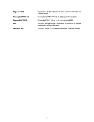 5
Regulamento S Regulation S do Securities Act de 1933, conforme alterada, dos
Estados Unidos.
Resolução CMN 4.373 Resolução do CMN nº 4.373, de 29 de setembro de 2014.
Resolução CVM 13 Resolução CVM nº 13, de 18 de novembro de 2020.
SEC Securities and Exchange Commission, a comissão de valores
mobiliários dos Estados Unidos.
Securities Act Securities Act de 1933 dos Estados Unidos, conforme alterado.
 