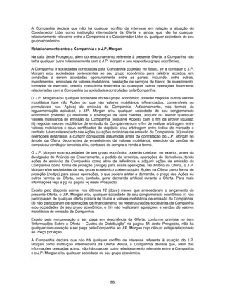 86
A Companhia declara que não há qualquer conflito de interesse em relação a atuação do
Coordenador Líder como instituição intermediária da Oferta e, ainda, que não há qualquer
relacionamento relevante entre a Companhia e o Coordenador Líder ou qualquer sociedade de seu
grupo econômico.
Relacionamento entre a Companhia e o J.P. Morgan
Na data deste Prospecto, além do relacionamento referente à presente Oferta, a Companhia não
tinha qualquer outro relacionamento com o J.P. Morgan e seu respectivo grupo econômico.
A Companhia e sociedades controladas pela Companhia poderão, no futuro, vir a contratar o J.P.
Morgan e/ou sociedades pertencentes ao seu grupo econômico para celebrar acordos, em
condições a serem acordadas oportunamente entre as partes, incluindo, entre outras,
investimentos, emissões de valores mobiliários, prestação de serviços de banco de investimento,
formador de mercado, crédito, consultoria financeira ou quaisquer outras operações financeiras
relacionadas com a Companhia ou sociedades controladas pela Companhia.
O J.P. Morgan e/ou qualquer sociedade do seu grupo econômico poderão negociar outros valores
mobiliários (que não Ações ou que não valores mobiliários referenciados, conversíveis ou
permutáveis nas Ações) de emissão da Companhia. Adicionalmente, nos termos da
regulamentação aplicável, o J.P. Morgan e/ou qualquer sociedade de seu conglomerado
econômico poderão: (i) mediante a solicitação de seus clientes, adquirir ou alienar quaisquer
valores mobiliários de emissão da Companhia (inclusive Ações), com o fim de prover liquidez;
(ii) negociar valores mobiliários de emissão da Companhia com o fim de realizar arbitragem entre
valores mobiliários e seus certificados de depósito e/ou arbitragem entre índice de mercado e
contrato futuro referenciado nas Ações ou ações ordinárias de emissão da Companhia; (iii) realizar
operações destinadas a cumprir obrigações assumidas antes da contratação do J.P. Morgan no
âmbito da Oferta decorrentes de empréstimos de valores mobiliários, exercício de opções de
compra ou venda por terceiros e/ou contratos de compra e venda a termo.
O J.P. Morgan e/ou sociedades de seu grupo econômico poderão celebrar, no exterior, antes da
divulgação do Anúncio de Encerramento, a pedido de terceiros, operações de derivativos, tendo
ações de emissão da Companhia como ativo de referência e adquirir ações de emissão da
Companhia como forma de proteção (hedge) para essas operações. No âmbito da Oferta, o J.P.
Morgan e/ou sociedades de seu grupo econômico podem adquirir Ações na Oferta como forma de
proteção (hedge) para essas operações, o que poderá afetar a demanda, o preço das Ações ou
outros termos da Oferta, sem, contudo, gerar demanda artificial durante a Oferta. Para mais
informações veja a [•], na página [•] deste Prospecto.
Exceto pelo disposto acima, nos últimos 12 (doze) meses que antecederam o lançamento da
presente Oferta, o J.P. Morgan e/ou qualquer sociedade de seu conglomerado econômico (i) não
participaram de qualquer oferta pública de títulos e valores mobiliários de emissão da Companhia,
(ii) não participaram de operações de financiamento ou reestruturações societárias da Companhia
e/ou sociedades de seu grupo econômico, e (iii) não realizaram aquisições e vendas de valores
mobiliários de emissão da Companhia.
Exceto pela remuneração a ser paga em decorrência da Oferta, conforme prevista no item
“Informações Sobre a Oferta – Custos de Distribuição” na página 51 deste Prospecto, não há
qualquer remuneração a ser paga pela Companhia ao J.P. Morgan cujo cálculo esteja relacionado
ao Preço por Ação.
A Companhia declara que não há qualquer conflito de interesse referente à atuação do J.P.
Morgan como instituição intermediária da Oferta. Ainda, a Companhia declara que, além das
informações prestadas acima, não há qualquer outro relacionamento relevante entre a Companhia
e o J.P. Morgan e/ou qualquer sociedade de seu grupo econômico.
 