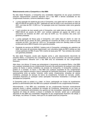 87
Relacionamento entre a Companhia e o Itaú BBA
Na data deste Prospecto, a Companhia e/ou sociedades integrantes do seu grupo econômico
possuem relacionamento comercial relevante com o Itaú BBA e demais sociedades do seu
conglomerado financeiro, conforme detalhado a seguir:
• 1 (uma) operação de capital de giro junto à Companhia, com saldo total em aberto no valor de
R$3.470.605,00 em janeiro de 2021, celebrada em abril de 2020 e com vencimento em abril de
2021, com taxa de CDI + 6,36% a.a. Tal operação conta com Guarantee Letter como garantia
prestada.
• 1 (um) convênio de risco sacado junto à Companhia, com saldo total em aberto no valor de
R$641.000,00 em janeiro de 2021, com contrato celebrado em agosto de 2020 e com
vencimento em fevereiro de 2021, com taxa de 6,40% a.a. Tal convênio não conta com
garantias prestadas.
• 1 (uma) operação de fiança junto à Companhia, com saldo total em aberto no valor de
R$8.145.801,00 em janeiro de 2021, celebrada em novembro de 2020 e com vencimento em
novembro de 2021, com taxa de 1,20% a.a. Tal operação conta com Standby Letter of Credit
emitida pelo banco BBVA España como garantia prestada.
• Prestação de serviços de SISPAG / boletos junto à Companhia, contratados em setembro de
2008, sem prazo de vencimento determinado, com volumetria média de R$73 milhões ao mês
e taxas aplicáveis de R$3,18 para TED e isento de taxas para TEF. Tais contratos não contam
com garantias prestadas.
Na data deste Prospecto, exceto pelo disposto acima e, pelo relacionamento decorrente da
presente Oferta, a Companhia e/ou sociedades de seu grupo econômico não possuem qualquer
outro relacionamento relevante com o Itaú BBA e/ou as sociedades do seu conglomerado
financeiro.
Além disso, nos últimos 12 meses que antecederam o lançamento da presente Oferta, o Itaú BBA
e/ou qualquer sociedade de seu conglomerado financeiro não participaram de qualquer outra oferta
pública de títulos e valores mobiliários de emissão da Companhia. A Companhia contratou e
poderá vir a contratar, no futuro, o Itaú BBA e/ou qualquer sociedade do seu conglomerado
financeiro para celebrar acordos e para a realização de operações financeiras, a serem acordadas
oportunamente entre as partes, incluindo, entre outras, investimentos, emissões de valores
mobiliários, prestação de serviços de banco de investimento, formador de mercado, crédito,
consultoria financeira ou quaisquer outras operações financeiras necessárias à condução das
atividades da Companhia.
A Companhia pode ou poderá vir a deter, no futuro, participação em fundos de investimentos
geridos ou administrados pelo Itaú BBA e/ou qualquer sociedade do seu conglomerado financeiro.
Adicionalmente, o Itaú BBA e/ou sociedades de seu conglomerado financeiro eventualmente
possuem títulos e valores mobiliários de emissão da Companhia, diretamente ou por meio de
fundos de investimento administrados e/ou geridos por tais sociedades, adquiridos em operações
regulares em bolsa de valores a preços e condições de mercado, sendo que a participação
adquirida do Itaú BBA e/ou sociedades integrantes do seu conglomerado financeiro não atinge, e
não atingiu, nos últimos 12 meses, mais que 5% do capital social da Companhia.
 
