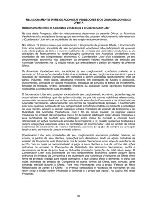 90
RELACIONAMENTO ENTRE OS ACIONISTAS VENDEDORES E OS COORDENADORES DA
OFERTA
Relacionamento entre os Acionistas Vendedores e o Coordenador Líder
Na data deste Prospecto, além do relacionamento decorrente da presente Oferta, os Acionistas
Vendedores e/ou sociedades de seu grupo econômico não possuem relacionamento relevante com
o Coordenador Líder e/ou as sociedades do seu conglomerado econômico.
Nos últimos 12 (doze) meses que antecederam o lançamento da presente Oferta, o Coordenador
Líder e/ou qualquer sociedade de seu conglomerado econômico não participaram de qualquer
outra oferta pública de títulos e valores mobiliários de emissão dos Acionistas Vendedores ou de
operações de financiamento ou reestruturações societárias dos Acionistas Vendedores e/ou
sociedades de seu conglomerado econômico. O Coordenador Líder e/ou sociedades de seu
conglomerado econômico não adquiriram ou venderam valores mobiliários de emissão dos
Acionistas Vendedores nos 12 (doze) meses que antecederam o pedido de registro da presente
Oferta.
Os Acionistas Vendedores e/ou sociedades de seu conglomerado econômico poderão vir a
contratar, no futuro, o Coordenador Líder e/ou sociedades de seu conglomerado econômico para a
realização de operações financeiras, em condições a serem acordadas oportunamente entre as
partes, incluindo, entre outras, assessoria financeira em operações de fusões e aquisições,
investimentos, emissões de valores mobiliários, prestação de serviços de banco de investimento,
formador de mercado, crédito, consultoria financeira ou quaisquer outras operações financeiras
necessárias à condução de suas atividades.
O Coordenador Líder e/ou qualquer sociedade do seu conglomerado econômico poderão negociar
outros valores mobiliários (que não ações ordinárias, ou que não valores mobiliários referenciados,
conversíveis ou permutáveis nas ações ordinárias) de emissão da Companhia e de titularidade dos
Acionistas Vendedores. Adicionalmente, nos termos da regulamentação aplicável, o Coordenador
Líder e/ou qualquer sociedade do seu conglomerado econômico poderão (i) mediante a solicitação
de seus clientes, adquirir ou alienar quaisquer valores mobiliários de emissão da Companhia e de
titularidade dos Acionistas Vendedores, com o fim de prover liquidez; (ii) negociar valores
mobiliários de emissão da Companhia com o fim de realizar arbitragem entre valores mobiliários e
seus certificados de depósito e/ou arbitragem entre índice de mercado e contrato futuro
referenciado em ações ordinárias de emissão da Companhia; e (iii) realizar operações destinadas a
cumprir obrigações assumidas antes da contratação do Coordenador Líder no âmbito da Oferta
decorrentes de empréstimos de valores mobiliários, exercício de opções de compra ou venda por
terceiros e/ou contratos de compra e venda a termo.
Coordenador Líder e/ou sociedades de seu conglomerado econômico poderão celebrar, no
exterior, a pedido de seus clientes, operações com derivativos, tendo as ações ordinárias de
emissão da Companhia e de titularidade dos Acionistas Vendedores como ativo de referência, de
acordo com as quais se comprometerão a pagar a seus clientes a taxa de retorno das ações
ordinárias de emissão da Companhia de titularidade dos Acionistas Vendedores, contra o
recebimento de taxas de juros fixas ou flutuantes (incluindo operações de total return swap). O
Coordenador Líder e/ou sociedades de seu conglomerado econômico podem adquirir ações
ordinárias de emissão da Companhia e de titularidade dos Acionistas Vendedores na Oferta como
forma de proteção (hedge) para essas operações, o que poderá afetar a demanda, o preço das
ações ordinárias de emissão da Companhia ou outros termos da Oferta, sem, contudo, gerar
demanda artificial durante a Oferta. Para mais informações veja a seção “Fatores de Risco
Relacionados às Ações e à Oferta – A eventual contratação e realização de operações de total
return swap e hedge podem influenciar a demanda e o preço das Ações”, na página 100 deste
Prospecto.
 