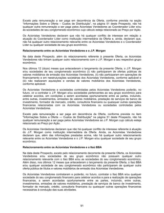 91
Exceto pela remuneração a ser paga em decorrência da Oferta, conforme prevista na seção
“Informações Sobre a Oferta – Custos de Distribuição”, na página 51 deste Prospecto, não há
qualquer outra remuneração a ser paga pelos Acionistas Vendedores ao Coordenador Líder e/ou
às sociedades de seu conglomerado econômico cujo cálculo esteja relacionado ao Preço por Ação.
Os Acionistas Vendedores declaram que não há qualquer conflito de interesse em relação a
atuação do Coordenador Líder como instituição intermediária da Oferta e, ainda, declaram que,
não há qualquer outro relacionamento relevante entre os Acionistas Vendedores e o Coordenador
Líder ou qualquer sociedade de seu grupo econômico.
Relacionamento entre os Acionistas Vendedores e o J.P. Morgan
Na data deste Prospecto, além do relacionamento referente à presente Oferta, os Acionistas
Vendedores não tinham qualquer outro relacionamento com o J.P. Morgan e seu respectivo grupo
econômico.
Nos últimos 12 (doze) meses que antecederam o lançamento da presente Oferta, o J.P. Morgan
e/ou sociedades de seu conglomerado econômico (i) não participaram de ofertas públicas de
valores mobiliários de emissão dos Acionistas Vendedores, (ii) não participaram em operações de
financiamento e em reestruturações societárias dos Acionistas Vendedores, conforme aplicável e
(iii) não realizaram aquisições e vendas de valores mobiliários dos Acionistas Vendedores,
conforme aplicável.
Os Acionistas Vendedores e sociedades controladas pelos Acionistas Vendedores poderão, no
futuro, vir a contratar o J.P. Morgan e/ou sociedades pertencentes ao seu grupo econômico para
celebrar acordos, em condições a serem acordadas oportunamente entre as partes, incluindo,
entre outras, investimentos, emissões de valores mobiliários, prestação de serviços de banco de
investimento, formador de mercado, crédito, consultoria financeira ou quaisquer outras operações
financeiras relacionadas com os Acionistas Vendedores ou sociedades controladas pelos
Acionistas Vendedores.
Exceto pela remuneração a ser paga em decorrência da Oferta, conforme prevista no item
"Informações Sobre a Oferta — Custos de Distribuição" na página 51 deste Prospecto, não há
qualquer remuneração a ser paga pelos Acionistas Vendedores ao J.P. Morgan cujo cálculo esteja
relacionado ao Preço por Ação.
Os Acionistas Vendedores declaram que não há qualquer conflito de interesse referente à atuação
do J.P. Morgan como instituição intermediária da Oferta. Ainda, os Acionistas Vendedores
declaram que, além das informações prestadas acima, não há qualquer outro relacionamento
relevante entre os Acionistas Vendedores e o J.P. Morgan e/ou qualquer sociedade de seu grupo
econômico.
Relacionamento entre os Acionistas Vendedores e o Itaú BBA
Na data deste Prospecto, exceto pelo relacionamento decorrente da presente Oferta, os Acionistas
Vendedores e/ou sociedades de seu grupo econômico não possuem qualquer outro
relacionamento relevante com o Itaú BBA e/ou as sociedades do seu conglomerado econômico.
Além disso, nos últimos 12 meses que antecederam o lançamento da presente Oferta, o Itaú BBA
e/ou qualquer sociedade de seu conglomerado econômico não participaram de qualquer outra
oferta pública de títulos e valores mobiliários de emissão dos Acionistas Vendedores.
Os Acionistas Vendedores contrataram e poderão, no futuro, contratar o Itaú BBA e/ou qualquer
sociedade do seu conglomerado financeiro para celebrar acordos e para a realização de operações
financeiras, a serem acordadas oportunamente entre as partes, incluindo, entre outras,
investimentos, emissões de valores mobiliários, prestação de serviços de banco de investimento,
formador de mercado, crédito, consultoria financeira ou quaisquer outras operações financeiras
necessárias à condução das suas atividades.
 