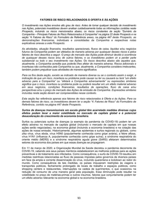 93
FATORES DE RISCO RELACIONADOS À OFERTA E ÀS AÇÕES
O investimento nas Ações envolve alto grau de risco. Antes de tomar qualquer decisão de investimento
nas Ações, potenciais investidores devem analisar cuidadosamente todas as informações contidas neste
Prospecto, incluindo os riscos mencionados abaixo, os riscos constantes da seção “Sumário da
Companhia – Principais Fatores de Risco Relacionados à Companhia” na página 22 deste Prospecto e na
seção “4. Fatores de Risco” do Formulário de Referência anexo, na página 447 deste Prospecto, as
demonstrações financeiras, individuais e consolidadas da Companhia e respectivas notas
explicativas anexas a este Prospecto.
As atividades, situação financeira, resultados operacionais, fluxos de caixa, liquidez e/ou negócios
futuros da Companhia podem ser afetados de maneira adversa por quaisquer desses riscos e pelos
fatores de risco descritos a seguir. O preço de mercado das Ações pode diminuir devido à ocorrência
de quaisquer desses riscos e/ou de outros fatores, e os investidores podem vir a perder parte
substancial ou todo o seu investimento nas Ações. Os riscos descritos abaixo são aqueles que,
atualmente, a Companhia acredita que poderão lhes afetar de maneira adversa. Riscos adicionais e
incertezas não conhecidos pela Companhia ou que, atualmente, a Companhia considera irrelevantes,
também podem prejudicar suas atividades de maneira significativa.
Para os fins desta seção, exceto se indicado de maneira diversa ou se o contexto assim o exigir, a
indicação de que um risco, incerteza ou problema pode causar ou ter ou causará ou terá “um efeito
adverso para a Companhia” ou “afetará a Companhia adversamente” ou expressões similares
significa que o risco, incerteza ou problema pode ou poderá resultar em um efeito material adverso
em seus negócios, condições financeiras, resultados de operações, fluxo de caixa e/ou
perspectivas e/ou o preço de mercado das Ações de emissão da Companhia. Expressões similares
incluídas nesta seção devem ser compreendidas nesse contexto.
Esta seção faz referência apenas aos fatores de risco relacionados à Oferta e às Ações. Para os
demais fatores de risco, os investidores devem ler a seção “4. Fatores de Risco” do Formulário de
Referência, contido na página 447 deste Prospecto.
Surtos de doenças transmissíveis em escala global têm acarretado medidas diversas cujos
efeitos podem levar a maior volatilidade no mercado de capitais global e à potencial
desaceleração do crescimento da economia brasileira.
Surtos ou potenciais surtos de doenças (a exemplo da pandemia da COVID-19) podem ter um
efeito adverso no mercado de capitais global (incluindo o mercado de capitais em que nossas
ações serão negociadas), na economia global (incluindo a economia brasileira) e na cotação das
ações de nossa emissão. Historicamente, algumas epidemias e surtos regionais ou globais, como
zika vírus, vírus ebola, vírus H5N5 (popularmente conhecida como gripe aviária), a febre aftosa,
vírus H1N1 (influenza A, popularmente conhecida como gripe suína), a síndrome respiratória do
oriente médio (MERS) e a síndrome respiratória aguda grave (SARS) afetaram determinados
setores da economia dos países em que essas doenças se propagaram.
Em 11 de março de 2020, a Organização Mundial da Saúde decretou a pandemia decorrente da
COVID-19, cabendo aos seus países membros estabelecerem as melhores práticas para as ações
preventivas e de tratamento aos infectados. Como consequência, o surto da COVID-19 resultou em
medidas restritivas relacionadas ao fluxo de pessoas impostas pelos governos de diversos países
em face da ampla e corrente disseminação do vírus, incluindo quarentena e lockdown ao redor do
mundo. Como consequência de tais medidas, os países impuseram restrições às viagens e
transportes públicos, fechamento prolongado de locais de trabalho e espaços públicos, como
shopping centers e restaurantes, interrupções na cadeia de suprimentos, o que ocasionou na
redução de consumo de uma maneira geral pela população. Essa diminuição pode resultar na
volatilidade no preço de matérias-primas e outros insumos, fatores que conjuntamente podem ter
um efeito adverso relevante na economia global e na economia brasileira.
 