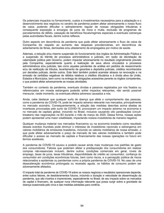 94
Os potenciais impactos no fornecimento, custos e investimentos necessários para a adaptação e o
desenvolvimento dos negócios no cenário de pandemia podem afetar adversamente o nosso fluxo
de caixa, podendo dificultar o adimplemento regular de nossas obrigações tributárias e
consequente exposição a encargos de juros de mora e multa, exclusão de programas de
parcelamentos de débito, cassação de benefícios fiscais/regimes especiais e eventuais cobranças
pelas autoridades fiscais, dentre outros reflexos.
Outro aspecto em decorrência da pandemia que pode afetar adversamente o fluxo de caixa da
Companhia diz respeito ao aumento das despesas previdenciárias, em decorrência de
adiantamento de férias, demissões e/ou afastamento de empregados por motivo de saúde.
Ademais, a redução e/ou mesmo suspensão do funcionamento dos órgãos da Administração Pública e
a suspensão do trâmite de processos administrativos e judiciais, em razão da decretação de
calamidade pública pelo Governo, podem impactar adversamente no resultado originalmente previsto
pela Companhia, especialmente quanto à realização de seus ativos vinculados a processos
administrativos e/ou judiciais, tais como aqueles pendentes de análise em pedidos de ressarcimento
e/ou de restituição de tributos, levantamento de garantias e depósitos judiciais, créditos reconhecidos
por decisões judiciais, dentre outros. Este fator também poderá acarretar atrasos na renovação e na
emissão de certidões negativas de débitos relativos a créditos tributários e à dívida ativa da União,
Estados e Municípios, bem como na entrega de obrigações acessórias perante os órgãos competentes,
o que poderá afetar adversamente as nossas atividades.
Também no contexto da pandemia, eventuais dívidas e passivos registrados por nós fixados ou
referenciados em moeda estrangeira poderão sofrer impactos relevantes, não sendo possível
mensurar, neste momento, os eventuais efeitos adversos causados a nós.
Ainda, cabe destacar que qualquer surto de doença que afete o comportamento das pessoas,
como a pandemia da COVID-19, pode ter impacto adverso relevante nos mercados, principalmente
no mercado acionário. Consequentemente, a adoção das medidas descritas acima aliadas às
incertezas provocadas pelo surto da COVID-19, provocaram um impacto adverso na economia e
no mercado de capitais global, incluindo no Brasil, inclusive causando oito paralisações (circuit-
breakers) das negociações na B3 durante o mês de março de 2020. Dessa forma, nossas ações
podem apresentar uma maior volatilidade, impactando nossos investidores de maneira negativa.
Qualquer mudança material nos mercados financeiros ou na economia brasileira como resultado
desses eventos mundiais pode diminuir o interesse de investidores nacionais e estrangeiros em
valores mobiliários de emissores brasileiros, incluindo os valores mobiliários de nossa emissão, o
que pode afetar adversamente o preço de mercado de tais valores mobiliários e também pode
dificultar o acesso ao mercado de capitais e financiamento das nossas operações no futuro em
termos aceitáveis.
A pandemia de COVID-19 causou e poderá causar ainda mais mudanças nos padrões de gasto
dos consumidores. Fatores que poderiam afetar a predisposição dos consumidores em realizar
compras não-essenciais incluem, dentre outros: condições comerciais em geral, níveis de
emprego, taxas de juros, taxas tributárias, disponibilidade de crédito ao consumidor, confiança do
consumidor em condições econômicas futuras, bem como riscos, e a percepção pública de riscos
relacionados a epidemias ou pandemias como a própria pandemia de COVID-19. No caso de uma
desaceleração econômica prolongada ou recessão aguda, os hábitos de consumo podem ser
adversamente afetados.
O impacto total da pandemia de COVID-19 sobre os nossos negócios e resultados operacionais depende,
entre outros fatores, de desdobramentos futuros, incluindo a duração e velocidade de disseminação da
pandemia, que são incertos e imprevisíveis, especialmente no Brasil, de seu impacto sobre os mercados
de capital e financeiro, de qualquer nova informação relevante que possa surgir sobre a gravidade da
doença ocasionada pelo vírus e das medidas adotadas para contê-la.
 