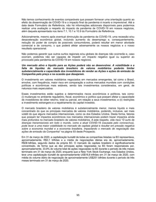 95
Não temos conhecimento de eventos comparáveis que possam fornecer uma orientação quanto ao
efeito da disseminação de COVID-19 e o impacto final da pandemia é incerto e imprevisível. Até a
data deste Formulário de Referência, não há informações adicionais disponíveis para podermos
realizar uma avaliação a respeito do impacto da pandemia de COVID-19 em nossos negócios,
além daquela apresentada nos itens 7.1, 10.1 e 10.9 do Formulário de Referência.
Adicionalmente, mesmo após eventual diminuição da pandemia da COVID-19, uma recessão e/ou
desaceleração econômica global, incluindo aumento do desemprego e, consequentemente,
redução do poder de compra de possíveis consumidores, poderá resultar em menor atividade
comercial e de consumo, o que poderá afetar adversamente os nossos negócios e o nosso
resultado operacional.
Não podemos garantir que outros surtos regionais e/ou globais de doenças não ocorrerão e, caso
ocorram, podemos não ser capazes de impedir um impacto negativo igual ou superior ao
provocado pela pandemia da COVID-19 em nossos negócios.
Um mercado ativo e líquido para as Ações poderá não se desenvolver. A volatilidade e a
falta de liquidez do mercado brasileiro de valores mobiliários poderão limitar
substancialmente a capacidade dos investidores de vender as Ações e ações de emissão da
Companhia pelo preço e na ocasião que desejarem.
O investimento em valores mobiliários negociados em mercados emergentes, tal como o Brasil,
envolve, com frequência, maior risco em comparação a outros mercados mundiais com condições
políticas e econômicas mais estáveis, sendo tais investimentos considerados, em geral, de
natureza mais especulativa.
Esses investimentos estão sujeitos a determinados riscos econômicos e políticos, tais como:
(i) mudanças no ambiente regulatório, fiscal, econômico e político que possam afetar a capacidade
de investidores de obter retorno, total ou parcial, em relação a seus investimentos; e (ii) restrições
a investimento estrangeiro e a repatriamento do capital investido.
O mercado brasileiro de valores mobiliários é substancialmente menor, menos líquido e mais
concentrado do que os principais mercados de valores mobiliários, podendo, inclusive, ser mais
volátil do que alguns mercados internacionais, como os dos Estados Unidos. Desta forma, fatores
que possam ter impactos econômicos nos mercados internacionais podem trazer impactos ainda
mais profundos no mercado brasileiro de valores mobiliários. A este respeito, vide risco “O surto de
doenças transmissíveis em todo o mundo, como a atual COVID-19 (causada pelo coronavírus),
pode levar a uma maior volatilidade no mercado de capitais global e resultar em pressão negativa
sobre a economia mundial e a economia brasileira, impactando o mercado de negociação das
ações de emissão da Companhia” na página 93 deste Prospecto.
Em 31 de março de 2020, a capitalização bursátil de todas as companhias listadas na B3 representava,
aproximadamente, R$3,1 trilhões e a média de negociações diárias era de, aproximadamente,
R$36 bilhões, segundo dados da própria B3. O mercado de capitais brasileiro é significativamente
concentrado, de forma que as dez principais ações negociadas na B3 foram responsáveis por,
aproximadamente, 33,9% do volume total de ações negociadas na B3 durante o período de três meses
terminado em 31 de março de 2020, enquanto que a New York Stock Exchange, nos Estados Unidos,
teve uma capitalização bursátil de aproximadamente US$16,8 trilhões em 31 de março de 2020, com
média do volume diário de negociação de aproximadamente US$251 bilhões durante o período de três
meses terminado em 31 de março de 2020.
 