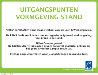 UITGANGSPUNTEN
                        VORMGEVING STAND
         “HUIS” en “KASSEN” vorm staan symbool voor de Leef- & Werkomgeving.

         De PRIVA heeft veel klanten met een agrarische (groene) werkomgeving,
                                 veel groen in de stand.

                                  PRIVA Campus gevoel:
             De bamboevloer-strook, open gevoel, natuurlijk materiaal gebruik en
                          het gebruik van het Campus meubilair.

                Prettige omgeving creëren waar je ongedwongen zaken kan doen.




                                                         Creating a climate for growth


dinsdag 30 maart 2010
 