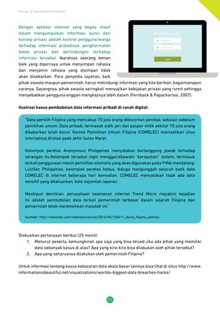 Privasi & Keamanan di Internet
11
Dengan aplikasi internet yang begitu masif
dalam mengumpulkan informasi, kunci dari
konsep privasi adalah kontrol pengguna/warga
terhadap informasi pribadinya, penghormatan
batas privasi dan perlindungan terhadap
informasi tersebut. Ibaratnya seorang teman
baik yang dipercaya untuk menyimpan rahasia
dan menjamin rahasia yang disimpan tidak
akan disebarkan. Para penyedia layanan, baik
pihak swasta maupun pemerintah, harus melindungi informasi yang kita berikan, bagaimanapun
caranya. Sayangnya, pihak swasta seringkali menyajikan kebijakan privasi yang rumit sehingga
menyebabkan pengguna enggan mengkajinya lebih dalam (Fernback & Papacharissi, 2007).
Ilustrasi kasus pembobolan data informasi pribadi di ranah digital:
“Data pemilih Filipina yang mencakup 70 juta orang dibocorkan peretas, sebulan sebelum
pemilihan umum. Data pribadi, termasuk sidik jari dan paspor milik sekitar 70 juta orang
dikabarkan telah bocor. Komisi Pemilihan Umum Filipina (COMELEC) memastikan situs
internetnya diretas pada akhir bulan Maret.
Kelompok peretas Anonymous Philippines menyatakan bertanggung jawab terhadap
serangan itu.Kelompok tersebut ingin menggarisbawahi “kerapuhan” sistem, termasuk
terkait penggunaan mesin pemilihan otomatis yang akan digunakan pada 9 Mei mendatang.
LulzSec Philippines, kelompok peretas kedua, diduga mengunggah seluruh bank data
COMELEC di internet beberapa hari kemudian. COMELEC menyatakan tidak ada data
sensitif yang dikeluarkan, kata sejumlah laporan.
Meskipun demikian, perusahaan keamanan internet Trend Micro meyakini kejadian
ini adalah pembobolan data terkait pemerintah terbesar dalam sejarah Filipina dan
pemerintah telah meremehkan masalah ini.”
(sumber: http://www.bbc.com/indonesia/dunia/2016/04/160411_dunia_filipina_pemilu)
Diskusikan pertanyaan berikut (25 menit):
1.	 Menurut peserta, kemungkinan apa saja yang bisa terjadi jika ada pihak yang memiliki
data sebanyak kasus di atas? Apa yang kira-kira bisa dilakukan oleh pihak tersebut?
2.	 Apa yang seharusnya dilakukan oleh pemerintah Filipina?
Untuk informasi tentang kasus kebocoran data skala besar lainnya bisa lihat di situs http://www.
informationisbeautiful.net/visualizations/worlds-biggest-data-breaches-hacks/
 