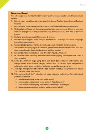 Modul 4:
12
Eksperimen (Tugas)
Mau tahu siapa yang membuntuti dan ‘kepoin’ jejak bayangan digital kamu? Ikuti instruksi
berikut:
1.	 Buka browser yang biasa kamu gunakan (cth: Opera, Firefox, Safari, Internet Explorer,
Chrome)
2.	 Buka situs ini https://www.ghostery.com/try-us/download-browser-extension/
3.	 Unduh ekstensi/ adds-on Ghostery sesuai dengan browser kamu (biasanya langsung
otomatis mengarahkan sesuai browser yang kamu gunakan), klik ‘Add to (browser
kamu)i’
4.	 Ekstensi akan langsung aktif terpasang di browser
5.	 Beraktivitaslah seperti biasa dengan browser-mu , kunjungi situs-situs yang ingin
kamu lihat atau gunakan
6.	 Cari simbol bergambar ‘hantu’ di dekat area untuk mengetik domain website
7.	 Setiap kamu mengunjungi suatu website, perhatikan simbol hantu tersebut. Biasanya
akan muncul angka dalam lingkaran merah (lihat gambar 1)
8.	 Klik simbol hantu tersebut dan lihat ‘Ghostery Found … Trackers’
9.	 Di kolom tersebut Ghostery menampilkan siapa saja yang sedang melacak kamu di
situs tersebut.
10.	 Kamu bisa memilih siapa yang boleh dan tidak boleh melacak aktivitasmu. Jika
menginzinkan akan ditandai dengan tombol biru. Jika kamu ingin menghentikan
pelacak tersebut, geser tombolnya ke kanan sampai berwarna merah.
11.	 Jika ingin mengetahui lebih lanjut siapa pelacak tersebut, klik pelacak dan tautan
‘click here for more information’
12.	 Coba kunjungi lebih dari 1 situs dan cek siapa saja yang melacakmu. Kemudian jawab
pertanyaan berikut:
a.	 Ada berapa banyak pihak yang melacakmu?
b.	 Apakah ada pelacak yang kamu izinkan? Apa alasannya?
c.	 Apakah ada pelacak yang tidak kamu izinkan? Apa alasannya?
d.	 Bagaimana pendapatmu tentang pelacakan tersebut?
 