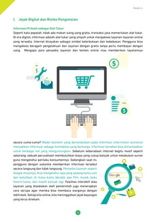 Modul 4:
14
I.	 Jejak Digital dan Risiko Pengintaian
Informasi Pribadi sebagai Alat Tukar
Seperti kata pepatah, tidak ada makan siang yang gratis, transaksi jasa memerlukan alat tukar.
Di era digital, informasi adalah alat tukar yang ampuh untuk mengakses layanan-layanan online
yang tersedia. Internet dirayakan sebagai simbol keterbukaan dan kebebasan. Pengguna bisa
mengakses beragam pengetahuan dan layanan dengan gratis tanpa perlu membayar dengan
uang. Mengapa para penyedia layanan dan konten online mau memberikan layanannya
secara cuma-cuma? Model ekonomi yang berlandaskan pada informasi (information economy)
menjadikan informasi sebagai komoditas yang berharga. Informasi tersebut bisa dimanfaatkan
untuk berbagai hal yang menguntungkan. Sebelum keberadaan internet begitu masif seperti
sekarang, sebuah perusahaan membutuhkan biaya yang cukup banyak untuk melakukan survei
guna mengetahui perilaku konsumennya. Sedangkan saat ini,
pengguna dengan sukarela memberikan informasi tersebut
secara langsung dan tidak langsung. Penyedia layanan seperti
Google misalnya, bisa mengetahui apa yang sedang kamu cari
dan butuhkan, di mana kamu berada, apa film, musik, buku
favorit kamu, dan masih banyak lagi. Fasilitas interaktif atau
layanan yang disediakan oleh pemerintah juga menerapkan
cara serupa agar mereka bisa membaca warganya dengan
lebih baik. Setiap kita online, kita meninggalkan jejak bayangan
yang terus direkam.
9
 