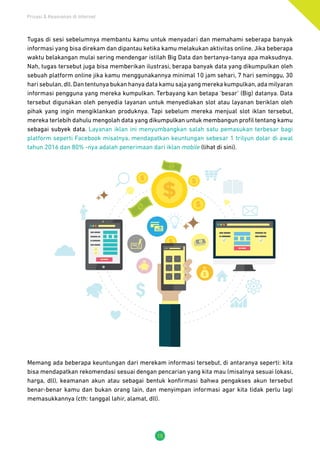 Privasi & Keamanan di Internet
15
Tugas di sesi sebelumnya membantu kamu untuk menyadari dan memahami seberapa banyak
informasi yang bisa direkam dan dipantau ketika kamu melakukan aktivitas online. Jika beberapa
waktu belakangan mulai sering mendengar istilah Big Data dan bertanya-tanya apa maksudnya.
Nah, tugas tersebut juga bisa memberikan ilustrasi, berapa banyak data yang dikumpulkan oleh
sebuah platform online jika kamu menggunakannya minimal 10 jam sehari, 7 hari seminggu, 30
hari sebulan,dll.Dan tentunya bukan hanya data kamu saja yang mereka kumpulkan,ada milyaran
informasi pengguna yang mereka kumpulkan. Terbayang kan betapa ‘besar’ (Big) datanya. Data
tersebut digunakan oleh penyedia layanan untuk menyediakan slot atau layanan beriklan oleh
pihak yang ingin mengiklankan produknya. Tapi sebelum mereka menjual slot iklan tersebut,
mereka terlebih dahulu mengolah data yang dikumpulkan untuk membangun profil tentang kamu
sebagai subyek data. Layanan iklan ini menyumbangkan salah satu pemasukan terbesar bagi
platform seperti Facebook misalnya, mendapatkan keuntungan sebesar 1 trilyun dolar di awal
tahun 2016 dan 80% -nya adalah penerimaan dari iklan mobile (lihat di sini).
Memang ada beberapa keuntungan dari merekam informasi tersebut, di antaranya seperti: kita
bisa mendapatkan rekomendasi sesuai dengan pencarian yang kita mau (misalnya sesuai lokasi,
harga, dll), keamanan akun atau sebagai bentuk konfirmasi bahwa pengakses akun tersebut
benar-benar kamu dan bukan orang lain, dan menyimpan informasi agar kita tidak perlu lagi
memasukkannya (cth: tanggal lahir, alamat, dll).
 