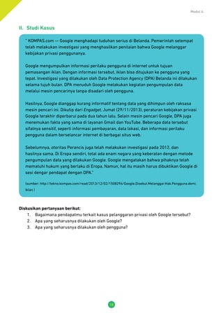 Modul 4:
18
II.	 Studi Kasus
“ KOMPAS.com — Google menghadapi tuduhan serius di Belanda. Pemerintah setempat
telah melakukan investigasi yang menghasilkan penilaian bahwa Google melanggar
kebijakan privasi penggunanya.
Google mengumpulkan informasi perilaku pengguna di internet untuk tujuan
pemasangan iklan. Dengan informasi tersebut, iklan bisa ditujukan ke pengguna yang
tepat. Investigasi yang dilakukan oleh Data Protection Agency (DPA) Belanda ini dilakukan
selama tujuh bulan. DPA menuduh Google melakukan kegiatan pengumpulan data
melalui mesin pencarinya tanpa disadari oleh pengguna.
Hasilnya, Google dianggap kurang informatif tentang data yang dihimpun oleh raksasa
mesin pencari ini. Dikutip dari Engadget, Jumat (29/11/2013), peraturan kebijakan privasi
Google terakhir diperbarui pada dua tahun lalu. Selain mesin pencari Google, DPA juga
menemukan fakta yang sama di layanan Gmail dan YouTube. Beberapa data tersebut
sifatnya sensitif, seperti informasi pembayaran, data lokasi, dan informasi perilaku
pengguna dalam berselancar internet di berbagai situs web.
Sebelumnya, otoritas Perancis juga telah melakukan investigasi pada 2012, dan
hasilnya sama. Di Eropa sendiri, total ada enam negara yang keberatan dengan metode
pengumpulan data yang dilakukan Google. Google mengatakan bahwa pihaknya telah
mematuhi hukum yang berlaku di Eropa. Namun, hal itu masih harus dibuktikan Google di
sesi dengar pendapat dengan DPA.”
(sumber: http://tekno.kompas.com/read/2013/12/02/1508296/Google.Disebut.Melanggar.Hak.Pengguna.demi.
Iklan )
Diskusikan pertanyaan berikut:
1.	 Bagaimana pendapatmu terkait kasus pelanggaran privasi oleh Google tersebut?
2.	 Apa yang seharusnya dilakukan oleh Google?
3.	 Apa yang seharusnya dilakukan oleh pengguna?
 