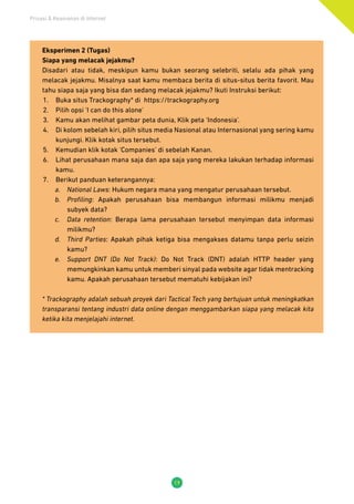 Privasi & Keamanan di Internet
19
Eksperimen 2 (Tugas)
Siapa yang melacak jejakmu?
Disadari atau tidak, meskipun kamu bukan seorang selebriti, selalu ada pihak yang
melacak jejakmu. Misalnya saat kamu membaca berita di situs-situs berita favorit. Mau
tahu siapa saja yang bisa dan sedang melacak jejakmu? Ikuti Instruksi berikut:
1.	 Buka situs Trackography* di https://trackography.org
2.	 Pilih opsi ‘I can do this alone’
3.	 Kamu akan melihat gambar peta dunia, Klik peta ‘Indonesia’.
4.	 Di kolom sebelah kiri, pilih situs media Nasional atau Internasional yang sering kamu
kunjungi. Klik kotak situs tersebut.
5.	 Kemudian klik kotak ‘Companies’ di sebelah Kanan.
6.	 Lihat perusahaan mana saja dan apa saja yang mereka lakukan terhadap informasi
kamu.
7.	 Berikut panduan keterangannya:
a.	 National Laws: Hukum negara mana yang mengatur perusahaan tersebut.
b.	 Profiling: Apakah perusahaan bisa membangun informasi milikmu menjadi
subyek data?
c.	 Data retention: Berapa lama perusahaan tersebut menyimpan data informasi
milikmu?
d.	 Third Parties: Apakah pihak ketiga bisa mengakses datamu tanpa perlu seizin
kamu?
e.	 Support DNT (Do Not Track): Do Not Track (DNT) adalah HTTP header yang
memungkinkan kamu untuk memberi sinyal pada website agar tidak mentracking
kamu. Apakah perusahaan tersebut mematuhi kebijakan ini?
* Trackography adalah sebuah proyek dari Tactical Tech yang bertujuan untuk meningkatkan
transparansi tentang industri data online dengan menggambarkan siapa yang melacak kita
ketika kita menjelajahi internet.
 