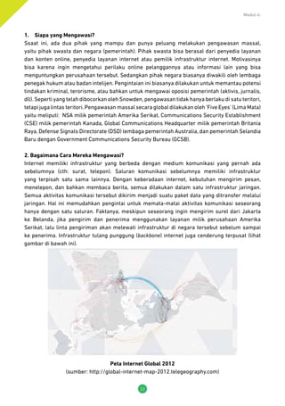 Modul 4:
22
1.	 Siapa yang Mengawasi?
Ssaat ini, ada dua pihak yang mampu dan punya peluang melakukan pengawasan massal,
yaitu pihak swasta dan negara (pemerintah). Pihak swasta bisa berasal dari penyedia layanan
dan konten online, penyedia layanan internet atau pemilik infrastruktur internet. Motivasinya
bisa karena ingin mengetahui perilaku online pelanggannya atau informasi lain yang bisa
menguntungkan perusahaan tersebut. Sedangkan pihak negara biasanya diwakili oleh lembaga
penegak hukum atau badan intelijen. Pengintaian ini biasanya dilakukan untuk memantau potensi
tindakan kriminal, terorisme, atau bahkan untuk mengawai oposisi pemerintah (aktivis, jurnalis,
dll). Seperti yang telah dibocorkan oleh Snowden, pengawasan tidak hanya berlaku di satu teritori,
tetapi juga lintas teritori. Pengawasan massal secara global dilakukan oleh ‘Five Eyes’ (Lima Mata)
yaitu meliputi: NSA milik pemerintah Amerika Serikat, Communications Security Establishment
(CSE) milik pemerintah Kanada, Global Communications Headquarter milik pemerintah Britania
Raya, Defense Signals Directorate (DSD) lembaga pemerintah Australia, dan pemerintah Selandia
Baru dengan Government Communications Security Bureau (GCSB).
2. Bagaimana Cara Mereka Mengawasi?
Internet memiliki infrastruktur yang berbeda dengan medium komunikasi yang pernah ada
sebelumnya (cth: surat, telepon). Saluran komunikasi sebelumnya memiliki infrastruktur
yang terpisah satu sama lainnya. Dengan keberadaan internet, kebutuhan mengirim pesan,
menelepon, dan bahkan membaca berita, semua dilakukan dalam satu infrastruktur jaringan.
Semua aktivitas komunikasi tersebut dikirim menjadi suatu paket data yang ditransfer melalui
jaringan. Hal ini memudahkan pengintai untuk memata-matai aktivitas komunikasi seseorang
hanya dengan satu saluran. Faktanya, meskipun seseorang ingin mengirim surel dari Jakarta
ke Belanda, jika pengirim dan penerima menggunakan layanan milik perusahaan Amerika
Serikat, lalu linta pengiriman akan melewati infrastruktur di negara tersebut sebelum sampai
ke penerima. Infrastruktur tulang punggung (backbone) internet juga cenderung terpusat (lihat
gambar di bawah ini).
Peta Internet Global 2012
(sumber: http://global-internet-map-2012.telegeography.com)
 
