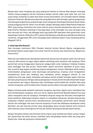 Privasi & Keamanan di Internet
23
Banyak jalan untuk mengintip apa yang sedang kita lakukan di internet. Bisa dengan menyadap
melalui tulang punggung internet, kerjasama dengan pemilik kabel serat optik, dan cara lain
yang mampu mengintip isi paket data dalam proses perpindahan. Cara tersebut dikenal sebagai
Upstream Collection. Berdasarkan dokumen yang dibocorkan oleh Snowden, operasi pengawasan
memasangperangkatkerasyangberfungsiuntukmengawasidiberbagaititikpemeriksaandalam
tulang punggung internet. Selain cara tersebut, dengan teknologi seperti Deep Packet Inspection
(DPI), yang mampu memeriksa lalu lintas internet secara otomatis berdasarkan kata kunci atau
kode tertentu. Meskipun teknologi ini bisa digunakan untuk mencegah virus atau serangan yang
bisa merusak lalu lintas, ada berbagai bukti juga bahwa DPI digunakan oleh pemerintah untuk
kepentingan tertentu. Pada tahun 2013, pemerintah Malaysia yang dikuasai oleh Barisan Nasional
contohnya, menggunakan DPI untuk menyadap lawan politiknya dalam masa menjelang pemilu
(Wagstaff, 2013).
3. Untuk Apa Kita Diawasi?
Saat merespon kontroversi NSA, Presiden Amerika Serikat, Barack Obama, mengeluarkan
pernyataan bahwa warga negara harus bisa memilih privasinya atau keamanannya. Bagaimana
menurutmu?
Pada sesi-sesi sebelumnya, disimpulkan bahwa hak atas privasi merupakan salah satu hak asasi
manusia. Oleh karena itu tugas negara adalah melindungi serta menjamin hak warganya. Pihak
pemerintah sering menggunakan keamanan sebagai dalih untuk mendasari tindakan-tindakan
yang melanggar hak atas privasi. Faktor-faktor seperti terorisme, kejahatan di dunia maya,
atau ancaman bagi negara mendorong program pengawasan massal. Sedangkan pihak swasta,
memanfaatkan pengawasan untuk keuntungan perusahaannya, misalnya untuk mengalahkan
kompetitornya lewat jalur belakang atau membatasi pilihan pengguna internet. Di sesi
sebelumnya kita juga sudah membahas pentingnya kontrol pribadi terhadap segala informasi
dan data yang kita punya. Dengan adanya pengawasan massal, kontrol tersebut berpindah tangan
ke perusahaan dan negara. Keduanya ingin membangun profil pribadi dari serpihan data yang
mereka kumpulkan, profil tersebut akan menjadi sasaran dalam mencapai kepentingan mereka.
Negara memang wajib menjamin keamanan warganya, tapi kalau negara justru membatasi dan
bisa membahayakan warganya, tentu lain cerita. Seperti pemerintah Republik Rakyat Cina yang
selalu mengawasi seluruh warganya, membatasi ekspresi warga dan berusaha menyingkirkan
lawan politiknya. Keberadaan program seperti ini menjadikan kekuasaan semakin terpusat dan
melakukan tindakan semena-mena. Konsekuensinya, memudahkan pemerintah untuk menjadi
otoriter dan melanggar hak asasi manusia warganya. Privasi dan kebebasan berekspresi saling
berkaitan, jika ada seorang jurnalis yang mengungkap kasus korupsi diawasi terus-menerus
oleh lawannya, besar kemungkinan dirinya dan bahkan keluarganya berada dalam bahaya.
Dengan kenyataan bahwa internet bukan dunia impian yang merdeka dan bebas campur tangan
dari pemerintah dan pihak lainnya, masihkah kamu berpendapat bahwa tidak ada yang perlu
ditakuti jika tidak ada yang kamu sembunyikan?
 