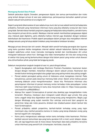 Privasi & Keamanan di Internet
27
Memegang Kendali Data Pribadi
Setelah pelacakan digital, Snowden, pengawasan digital, dan semua permasalahan dan risiko
yang terkait dengan privasi di sesi-sesi sebelumnya, pertanyaannya kemudian apakah privasi
adalah sebuah kemustahilan di era digital ini?
Seperti yang telah dikemukakan di sesi sebelumnya, kunci dari privasi adalah kontrol terhadap data
pribadimu. Kamulah yang menentukan informasi mana yang bisa diketahui orang lain dan mana
yang tidak.Semakin besar kendali yang kamu pegang terhadap data-data pribadimu,semakin kamu
bisa menjamin privasi dirimu sendiri. Meskipun internet seolah memfasilitasi pengawasan digital
atau melacak jejak digitalmu, perlu diketahui bahwa internet juga diciptakan dengan landasan
keterbukaan dan keamanan. Praktik seperti penyadapan dalam jaringan atau menjadikan internet
sebaga sesuatu yang tertutup adalah tindakan yang mencederai landasan tersebut.
Menjaga privasi dimulai dari diri sendiri. Menjadi lebih sensitif terhadap perangkat dan layanan
yang kamu gunakan ketika mengakses internet adalah sebuah kebutuhan. Berikut beberapa
langkah sederhana untuk mulai mencoba memegang kendali dan membiasakan diri untuk
mengubah kebiasaan sehari-hari. Sehingga kita tidak menempatkan diri kita dan orang-orang
di sekitar kita (yang sering berkomunikasi dengan kita) dalam posisi yang rentan untuk diawasi
atau dimanfaatkan pihak yang tidak bertanggung jawab.
Sebelum menjalankan langkah-langkah di sesi ini, patut diingat bahwa:
•	 Seperti diungkapkan oleh lembaga Electronic Frontiers Foundation, keamanan bukan
dicapai dengan membeli, melainkan dibangun dalam sebuah proses. Keamanan dan
kendali bukan tentang perangkat atau gadget apa yang paling mahal atau paling canggih.
•	 Ponsel adalah perangkat paling umum di Indonesia untuk mengakses internet. Pada
kenyatannya, ponsel pada dasarnya memang tidak aman. Dalam artian bahwa ponsel
memang didesain untuk menginformasikan lokasi kita. Pertukaran informasi atau
penyimpanan informasi di ponsel memang rentan terhadap risiko penyadapan. (untuk
informasi lebih lanjut tentang ini kamu bisa menyimak video ini: https://www.youtube.
com/watch?v=ucRWyGKBVzo )
•	 Adanya fitur seperti Screencapture di ponsel atau desktop juga mengakibatkan risiko
tersendiri. Misalnya, meskipun akun instagram sudah dikunci agar private, foto yang
kamu unggah tetap bisa digandakan oleh orang-orang yang mengikutimu. Begitu juga
dengan Whatsapp yang sudah memiliki fitur enkripsi end-to-end (dari pengirim ke
penerima), tetap ada risiko pesanmu direkam dan disebarluaskan dalam bentuk foto
hasil Screencapture.
•	 Ponsel pribadimu adalah propertimu, berhati-hatilah terhadap orang yang ingin
meminjam atau melihat ponselmu karena ini modus yang kerap dilakukan orang yang
berniat negatif (cth: menyadap).
•	 Kamu perlu mengevaluasi seberapa rentan kamu terhadap risiko keamanan. Pikirkan
kembali saluran komunikasi apa yang kamu gunakan (cth: e-mail, surat, telepon, skype,
dll), cek lagi bagaimana dan di mana lokasi menyimpan data-data pribadimu terutama
untuk informasi yang sensitif (cth: di komputer, hard disk, cloud, dll).
 