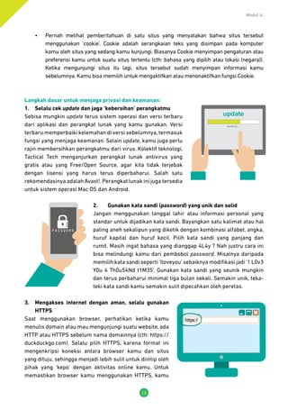 Modul 4:
28
•	 Pernah melihat pemberitahuan di satu situs yang menyatakan bahwa situs tersebut
menggunakan ‘cookie’. Cookie adalah serangkaian teks yang disimpan pada komputer
kamu oleh situs yang sedang kamu kunjungi. Biasanya Cookie menyimpan pengaturan atau
preferensi kamu untuk suatu situs tertentu (cth: bahasa yang dipilih atau lokasi (negara)).
Ketika mengunjungi situs itu lagi, situs tersebut sudah menyimpan informasi kamu
sebelumnya. Kamu bisa memilih untuk mengaktifkan atau menonaktifkan fungsi Cookie.
Langkah dasar untuk menjaga privasi dan keamanan:
1.	 Selalu cek update dan jaga ‘kebersihan’ perangkatmu
Sebisa mungkin update terus sistem operasi dan versi terbaru
dari aplikasi dan perangkat lunak yang kamu gunakan. Versi
terbaru memperbaiki kelemahan di versi sebelumnya, termasuk
fungsi yang menjaga keamanan. Selain update, kamu juga perlu
rajin membersihkan perangkatmu dari virus. Kolektif teknologi,
Tactical Tech menganjurkan perangkat lunak antivirus yang
gratis atau yang Free/Open Source, agar kita tidak terjebak
dengan lisensi yang harus terus diperbaharui. Salah satu
rekomendasinya adalah Avast!. Perangkat lunak ini juga tersedia
untuk sistem operasi Mac OS dan Android.
2.	 Gunakan kata sandi (password) yang unik dan solid
Jangan menggunakan tanggal lahir atau informasi personal yang
standar untuk dijadikan kata sandi. Bayangkan satu kalimat atau hal
paling aneh sekalipun yang diketik dengan kombinasi alfabet, angka,
huruf kapital dan huruf kecil. Pilih kata sandi yang panjang dan
rumit. Masih ingat bahasa yang dianggap 4L4y ? Nah justru cara ini
bisa melindungi kamu dari pembobol password. Misalnya daripada
memilih kata sandi seperti ‘Iloveyou’ sebaiknya modifikasi jadi ‘1 L0v3
Y0u 4 Th0u54Nd t1M35’. Gunakan kata sandi yang seunik mungkin
dan terus perbaharui minimal tiga bulan sekali. Semakin unik, teka-
teki kata sandi kamu semakin sulit dipecahkan oleh peretas.
3.	 Mengakses internet dengan aman, selalu gunakan
HTTPS
Saat menggunakan browser, perhatikan ketika kamu
menulis domain atau mau mengunjungi suatu website, ada
HTTP atau HTTPS sebelum nama domainnya (cth: https://
duckduckgo.com). Selalu pilih HTTPS, karena format ini
mengenkripsi koneksi antara browser kamu dan situs
yang dituju, sehingga menjadi lebih sulit untuk diintip oleh
pihak yang ‘kepo’ dengan aktivitas online kamu. Untuk
memastikan browser kamu menggunakan HTTPS, kamu
MY
SMARTPHO
 