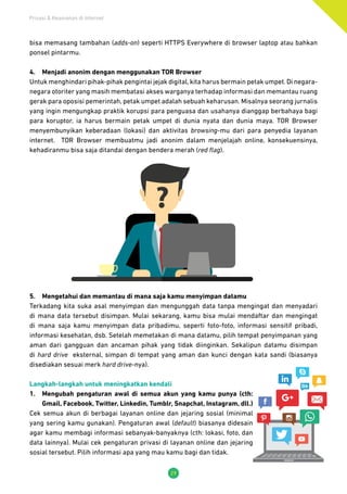 Privasi & Keamanan di Internet
29
bisa memasang tambahan (adds-on) seperti HTTPS Everywhere di browser laptop atau bahkan
ponsel pintarmu.
4.	 Menjadi anonim dengan menggunakan TOR Browser
Untuk menghindari pihak-pihak pengintai jejak digital,kita harus bermain petak umpet.Di negara-
negara otoriter yang masih membatasi akses warganya terhadap informasi dan memantau ruang
gerak para oposisi pemerintah, petak umpet adalah sebuah keharusan. Misalnya seorang jurnalis
yang ingin mengungkap praktik korupsi para penguasa dan usahanya dianggap berbahaya bagi
para koruptor, ia harus bermain petak umpet di dunia nyata dan dunia maya. TOR Browser
menyembunyikan keberadaan (lokasi) dan aktivitas browsing-mu dari para penyedia layanan
internet. TOR Browser membuatmu jadi anonim dalam menjelajah online, konsekuensinya,
kehadiranmu bisa saja ditandai dengan bendera merah (red flag).
5.	 Mengetahui dan memantau di mana saja kamu menyimpan datamu
Terkadang kita suka asal menyimpan dan mengunggah data tanpa mengingat dan menyadari
di mana data tersebut disimpan. Mulai sekarang, kamu bisa mulai mendaftar dan mengingat
di mana saja kamu menyimpan data pribadimu, seperti foto-foto, informasi sensitif pribadi,
informasi kesehatan, dsb. Setelah memetakan di mana datamu, pilih tempat penyimpanan yang
aman dari gangguan dan ancaman pihak yang tidak diinginkan. Sekalipun datamu disimpan
di hard drive eksternal, simpan di tempat yang aman dan kunci dengan kata sandi (biasanya
disediakan sesuai merk hard drive-nya).
Langkah-langkah untuk meningkatkan kendali
1.	 Mengubah pengaturan awal di semua akun yang kamu punya (cth:
Gmail, Facebook, Twitter, Linkedin, Tumblr, Snapchat, Instagram, dll.)
Cek semua akun di berbagai layanan online dan jejaring sosial (minimal
yang sering kamu gunakan). Pengaturan awal (default) biasanya didesain
agar kamu membagi informasi sebanyak-banyaknya (cth: lokasi, foto, dan
data lainnya). Mulai cek pengaturan privasi di layanan online dan jejaring
sosial tersebut. Pilih informasi apa yang mau kamu bagi dan tidak.
 