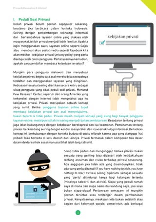 Privasi & Keamanan di Internet
3
I.	 Peduli Soal Privasi
Istilah privasi belum pernah sepopuler sekarang,
terutama jika berbicara dalam konteks Indonesia.
Seiring dengan perkembangan teknologi informasi
dan bertambahnya layanan online yang diakses oleh
masyarakat, istilah privasi menjadi lebih familiar. Apabila
ingin menggunakan suatu layanan online seperti Gojek
atau membuat akun sosial media seperti Facebook kita
akan melihat kebijakan privasi (privacy policy) yang perlu
disetujui oleh calon pengguna. Pertanyaannya kemudian,
apakah para pendaftar membaca ketentuan tersebut?
Mungkin para pengguna melewati dan menyetujui
kebijakanprivasibegitusajaasalmerekabisasecepatnya
terdaftar dan menggunakan layanan yang diinginkan.
Kebiasaantersebutsering diartikansecarakelirusebagai
sikap pengguna yang tidak peduli soal privasi. Menurut
Pew Research Center, separuh dari orang Amerika yang
terkoneksi dengan internet tidak mengetahui apa itu
kebijakan privasi. Privasi merupakan sebuah konsep
yang rumit. Ketika pengguna layanan online luput
membaca kebijakan privasi dan asal menyetujuinya,
bukan berarti Ia tidak peduli. Privasi masih menjadi konsep yang asing bagi banyak pengguna
layanan online, meskipun istilah ini sering menjadi bahan pembicaraan. Kesadaran tentang privasi
juga lekat hubungannya dengan kebebasan berekspresi dan isu keamanan. Pemahaman tentang
privasi berkembang seiring dengan kondisi masyarakat dan inovasi teknologi informasi. Kehadiran
konsep ini berhubungan dengan konteks budaya di suatu wilayah karena apa yang dianggap ‘hal
pribadi’ bisa berbeda di satu daerah dan lainnya. Privasi termasuk dalam komponen hak dasar
dalam deklarasi hak asasi manusia (lihat lebih lanjut di sini).
Sikap tidak peduli dan menganggap bahwa privasi bukan
sesuatu yang penting bisa didasari oleh ketidaktahuan
tentang ancaman dan risiko terhadap privasi seseorang.
Ada anggapan jika tidak ada yang disembunyikan, tidak
ada yang perlu ditakuti (if you have nothing to hide, you have
nothing to fear). Privasi sering dipahami sebagai sesuatu
yang ‘perlu’ dilindungi hanya bagi kalangan tertentu
(misalnya selebriti dan aktivis). Siapa yang peduli rumah
saya di mana dan siapa nama ibu kandung saya, jika saya
bukan siapa-siapa? Pertanyaan semacam ini mungkin
pernah terlintas atau terdengar dalam pembahasan
privasi. Kenyataannya, meskipun kita bukan selebriti atau
bagian dari kelompok oposisi pemerintah, ada berbagai
 