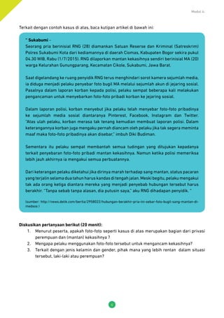 Modul 4:
6
Terkait dengan contoh kasus di atas, baca kutipan artikel di bawah ini:
“ Sukabumi -
Seorang pria berinisial RNG (28) diamankan Satuan Reserse dan Kriminal (Satreskrim)
Polres Sukabumi Kota dari kediamannya di daerah Ciomas, Kabupaten Bogor sekira pukul
04.30 WIB, Rabu (1/7/2015). RNG dilaporkan mantan kekasihnya sendiri berinisial MA (20)
warga Kelurahan Gunungparang, Kecamatan Cikole, Sukabumi, Jawa Barat.
Saat digelandang ke ruang penyidik RNG terus menghindari sorot kamera sejumlah media,
ia diduga menjadi pelaku penyebar foto bugil MA melalui sejumlah akun di jejaring sosial.
Pasalnya dalam laporan korban kepada polisi, pelaku sempat beberapa kali melakukan
pengancaman untuk menyebarkan foto-foto pribadi korban ke jejaring sosial.
Dalam laporan polisi, korban menyebut jika pelaku telah menyebar foto-foto pribadinya
ke sejumlah media sosial diantaranya Pinterest, Facebook, Instagram dan Twitter.
“Atas ulah pelaku, korban merasa tak tenang kemudian membuat laporan polisi. Dalam
keterangannya korban juga mengaku pernah diancam oleh pelaku jika tak segera meminta
maaf maka foto-foto pribadinya akan disebar,” imbuh Diki Budiman.
Sementara itu pelaku sempat membantah semua tudingan yang ditujukan kepadanya
terkait penyebaran foto-foto pribadi mantan kekasihnya. Namun ketika polisi memeriksa
lebih jauh akhirnya ia mengakui semua perbuatannya.
Dari keterangan pelaku diketahui jika dirinya marah terhadap sang mantan, status pacaran
yang terjalin selama dua tahun harus kandas di tengah jalan.Meski begitu,pelaku mengakui
tak ada orang ketiga diantara mereka yang menjadi penyebab hubungan tersebut harus
berakhir. “Tanpa sebab tanpa alasan, dia putusin saya,” aku RNG dihadapan penyidik. “
(sumber: http://news.detik.com/berita/2958022/hubungan-berakhir-pria-ini-sebar-foto-bugil-sang-mantan-di-
medsos )
Diskusikan pertanyaan berikut (20 menit):
1.	 Menurut peserta, apakah foto-foto seperti kasus di atas merupakan bagian dari privasi
perempuan dan (mantan) kekasihnya ?
2.	 Mengapa pelaku menggunakan foto-foto tersebut untuk mengancam kekasihnya?
3.	 Terkait dengan jenis kelamin dan gender, pihak mana yang lebih rentan dalam situasi
tersebut, laki-laki atau perempuan?
 