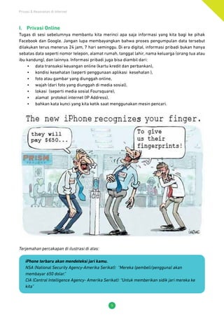 Privasi & Keamanan di Internet
9
I.	 Privasi Online
Tugas di sesi sebelumnya membantu kita merinci apa saja informasi yang kita bagi ke pihak
Facebook dan Google. Jangan lupa membayangkan bahwa proses pengumpulan data tersebut
dilakukan terus menerus 24 jam, 7 hari seminggu. Di era digital, informasi pribadi bukan hanya
sebatas data seperti nomor telepon, alamat rumah, tanggal lahir, nama keluarga (orang tua atau
ibu kandung), dan lainnya. Informasi pribadi juga bisa diambil dari:
•	 data transaksi keuangan online (kartu kredit dan perbankan),
•	 kondisi kesehatan (seperti penggunaan aplikasi kesehatan ),
•	 foto atau gambar yang diunggah online,
•	 wajah (dari foto yang diunggah di media sosial),
•	 lokasi (seperti media sosial Foursquare),
•	 alamat protokol internet (IP Address),
•	 bahkan kata kunci yang kita ketik saat menggunakan mesin pencari.
Terjemahan percakapan di ilustrasi di atas:
iPhone terbaru akan mendeteksi jari kamu.
NSA (National Security Agency-Amerika Serikat): “Mereka (pembeli/pengguna) akan
membayar 650 dolar.”
CIA (Central Intelligence Agency- Amerika Serikat): “Untuk memberikan sidik jari mereka ke
kita”
 
