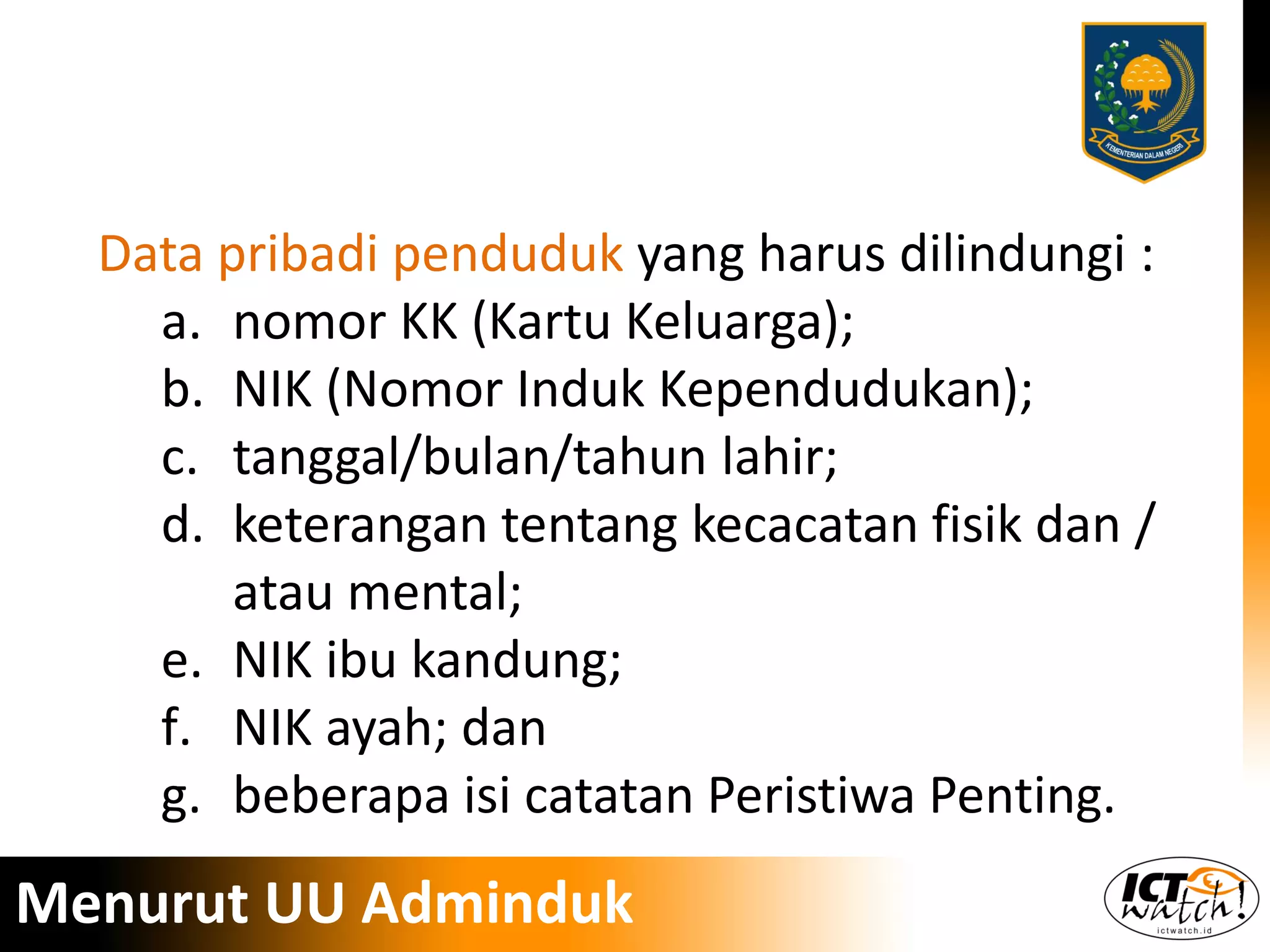 Data pribadi penduduk yang harus dilindungi :
a. nomor KK (Kartu Keluarga);
b. NIK (Nomor Induk Kependudukan);
c. tanggal/bulan/tahun lahir;
d. keterangan tentang kecacatan fisik dan /
atau mental;
e. NIK ibu kandung;
f. NIK ayah; dan
g. beberapa isi catatan Peristiwa Penting.
Menurut UU Adminduk
 