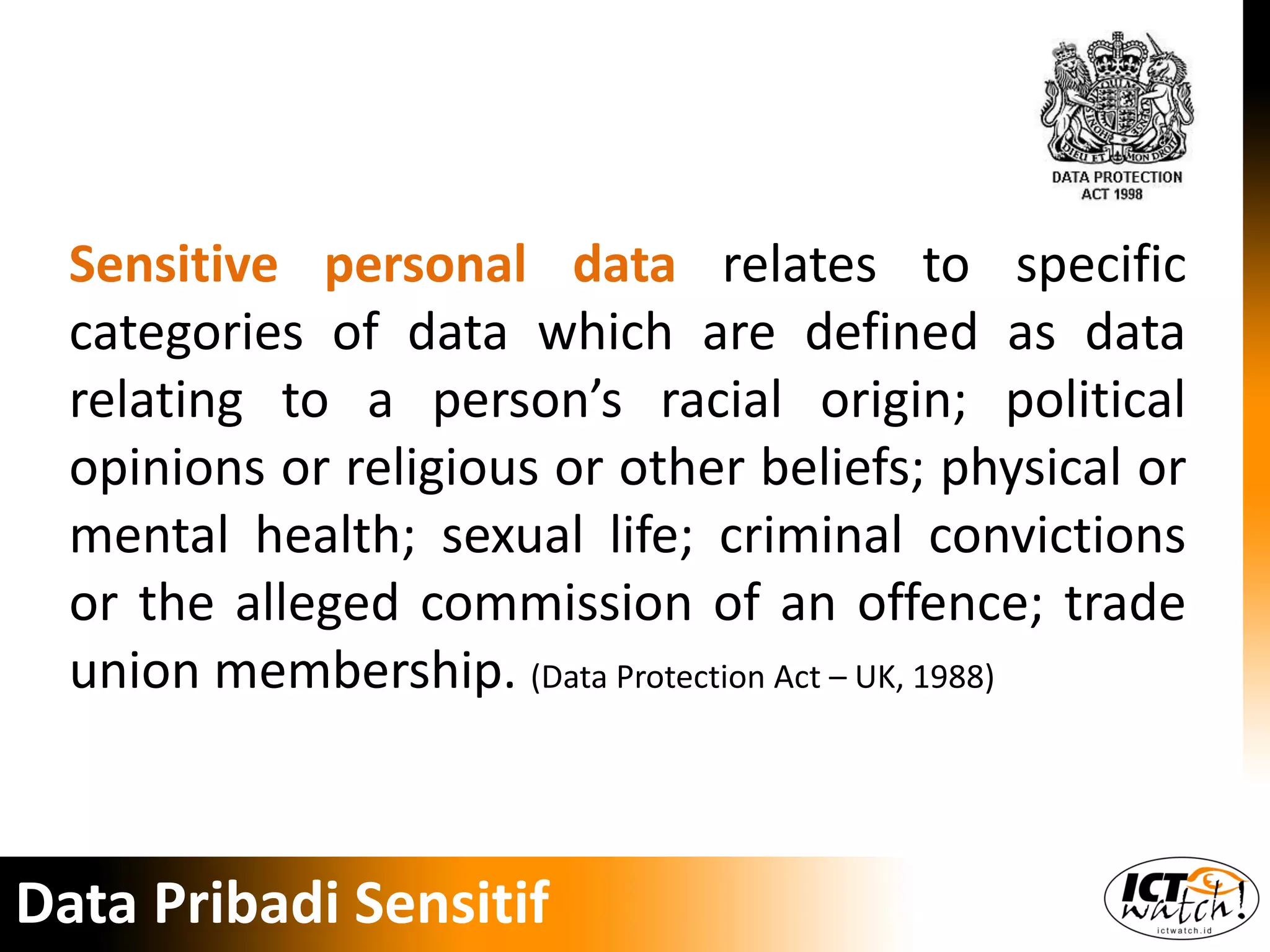Sensitive personal data relates to specific
categories of data which are defined as data
relating to a person’s racial origin; political
opinions or religious or other beliefs; physical or
mental health; sexual life; criminal convictions
or the alleged commission of an offence; trade
union membership. (Data Protection Act – UK, 1988)
Data Pribadi Sensitif
 
