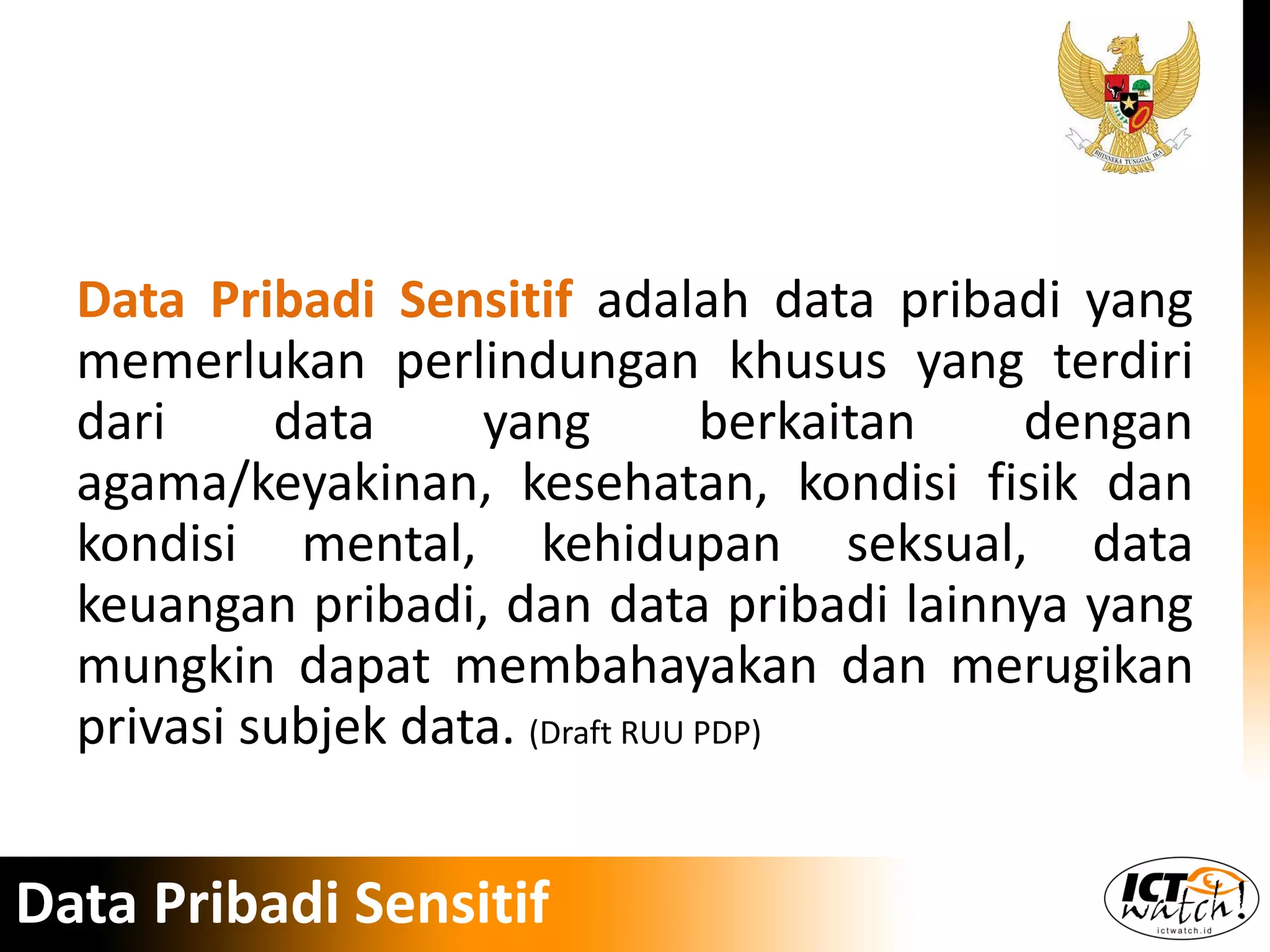 Data Pribadi Sensitif adalah data pribadi yang
memerlukan perlindungan khusus yang terdiri
dari data yang berkaitan dengan
agama/keyakinan, kesehatan, kondisi fisik dan
kondisi mental, kehidupan seksual, data
keuangan pribadi, dan data pribadi lainnya yang
mungkin dapat membahayakan dan merugikan
privasi subjek data. (Draft RUU PDP)
Data Pribadi Sensitif
 