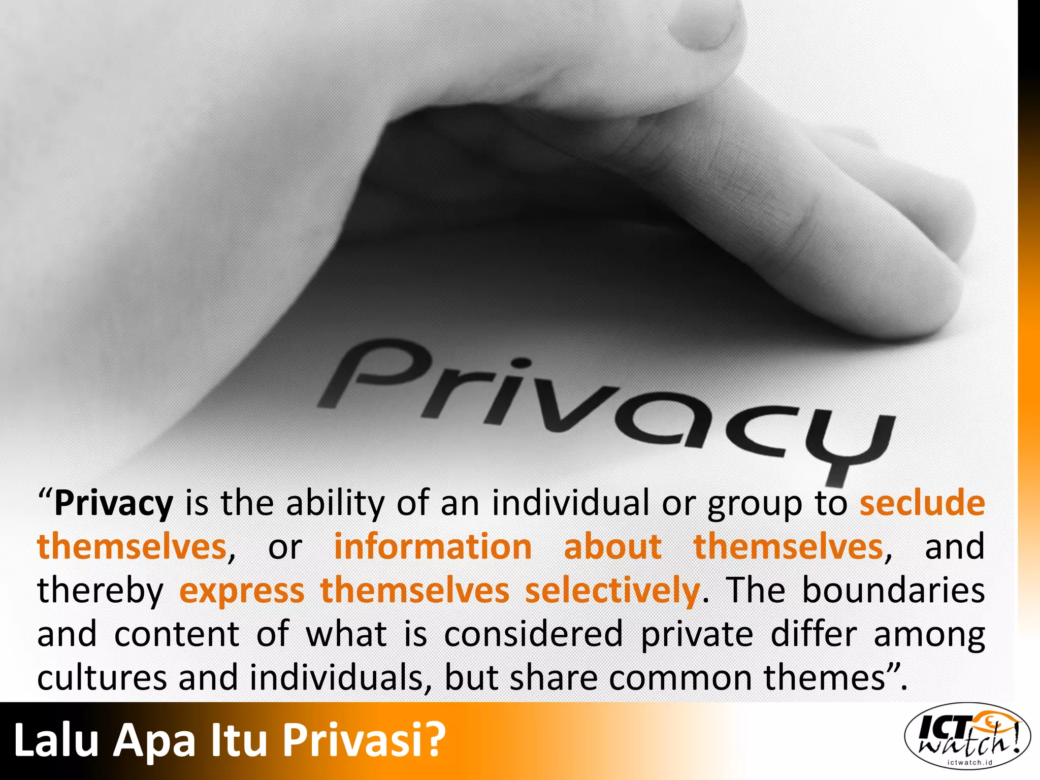 “Privacy is the ability of an individual or group to seclude
themselves, or information about themselves, and
thereby express themselves selectively. The boundaries
and content of what is considered private differ among
cultures and individuals, but share common themes”.
Lalu Apa Itu Privasi?
 