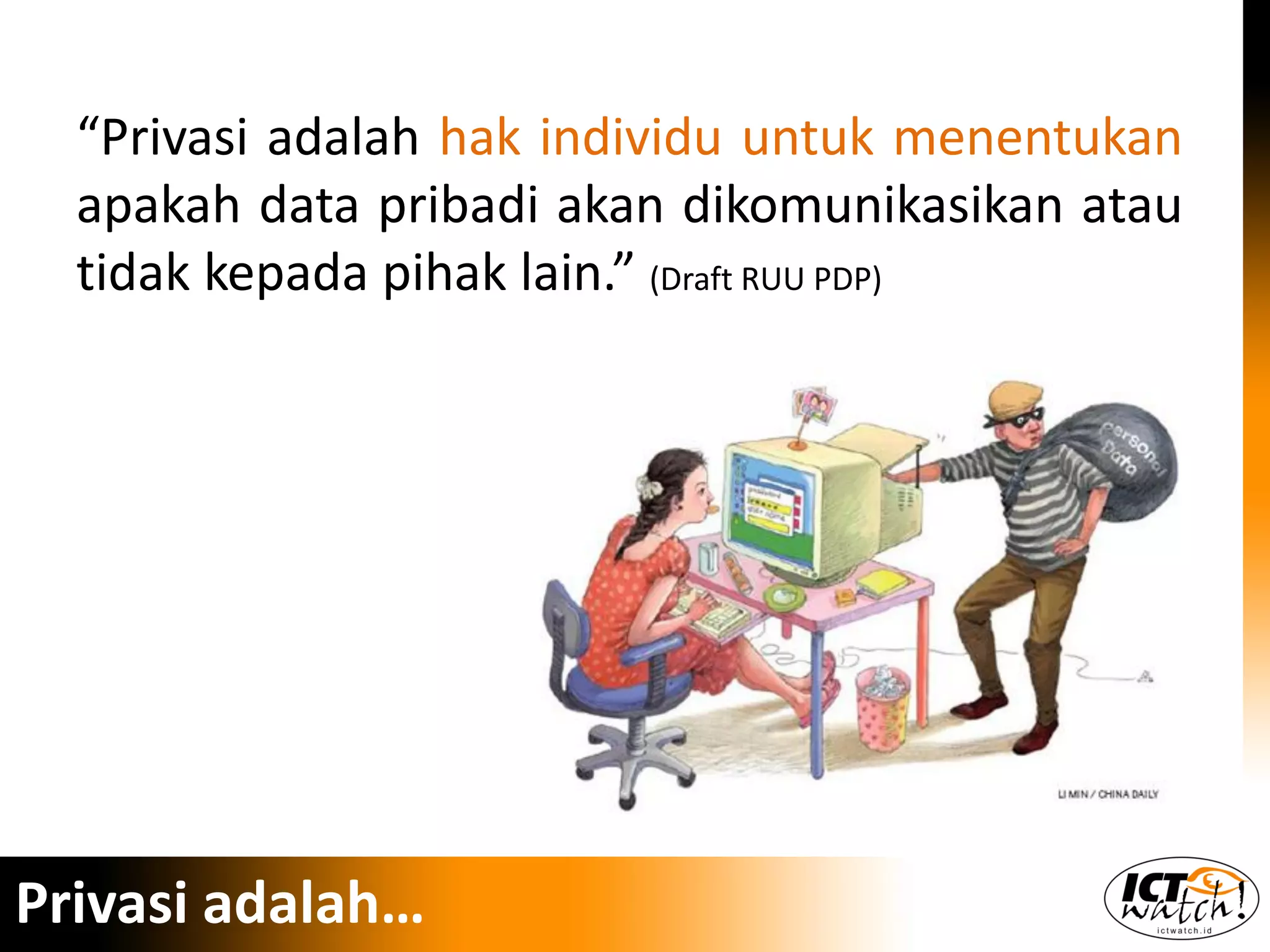 “Privasi adalah hak individu untuk menentukan
apakah data pribadi akan dikomunikasikan atau
tidak kepada pihak lain.” (Draft RUU PDP)
Privasi adalah…
 
