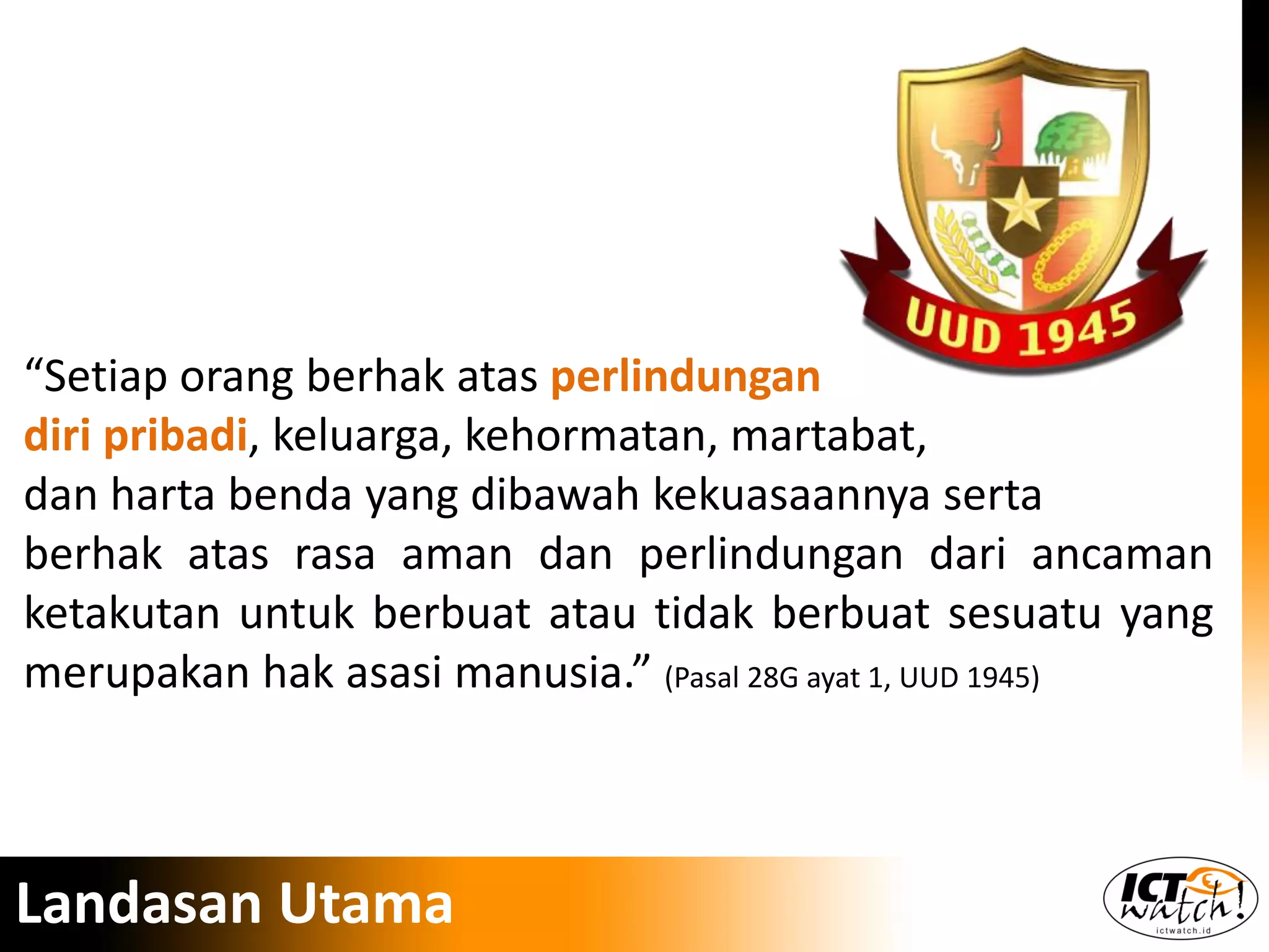 “Setiap orang berhak atas perlindungan
diri pribadi, keluarga, kehormatan, martabat,
dan harta benda yang dibawah kekuasaannya serta
berhak atas rasa aman dan perlindungan dari ancaman
ketakutan untuk berbuat atau tidak berbuat sesuatu yang
merupakan hak asasi manusia.” (Pasal 28G ayat 1, UUD 1945)
Landasan Utama
 