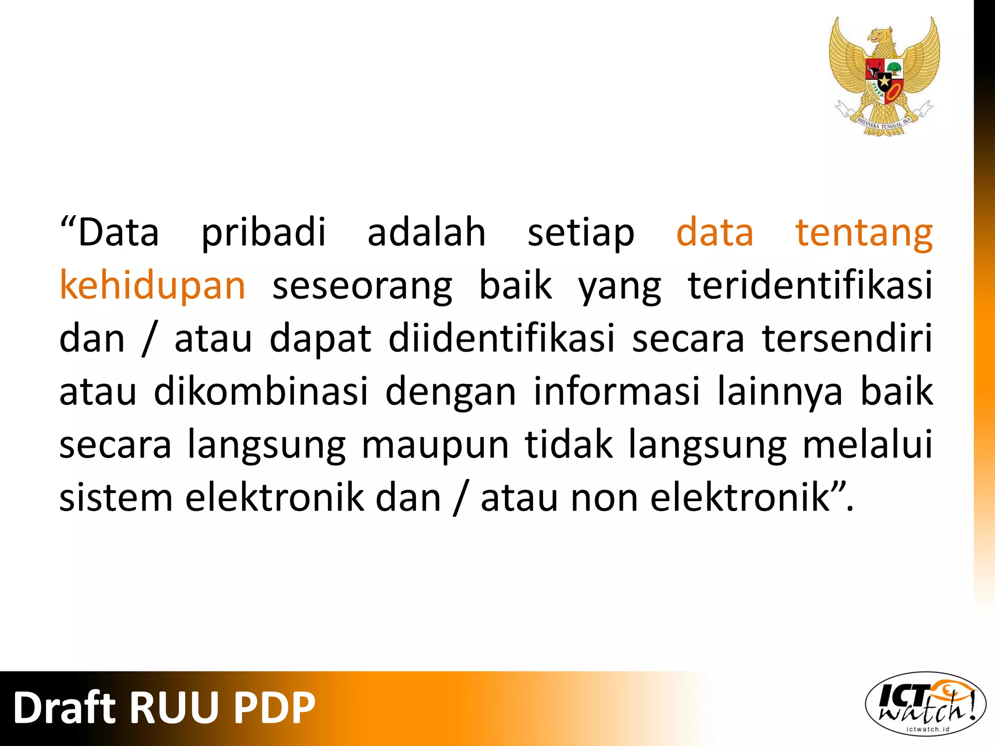 “Data pribadi adalah setiap data tentang
kehidupan seseorang baik yang teridentifikasi
dan / atau dapat diidentifikasi secara tersendiri
atau dikombinasi dengan informasi lainnya baik
secara langsung maupun tidak langsung melalui
sistem elektronik dan / atau non elektronik”.
Draft RUU PDP
 