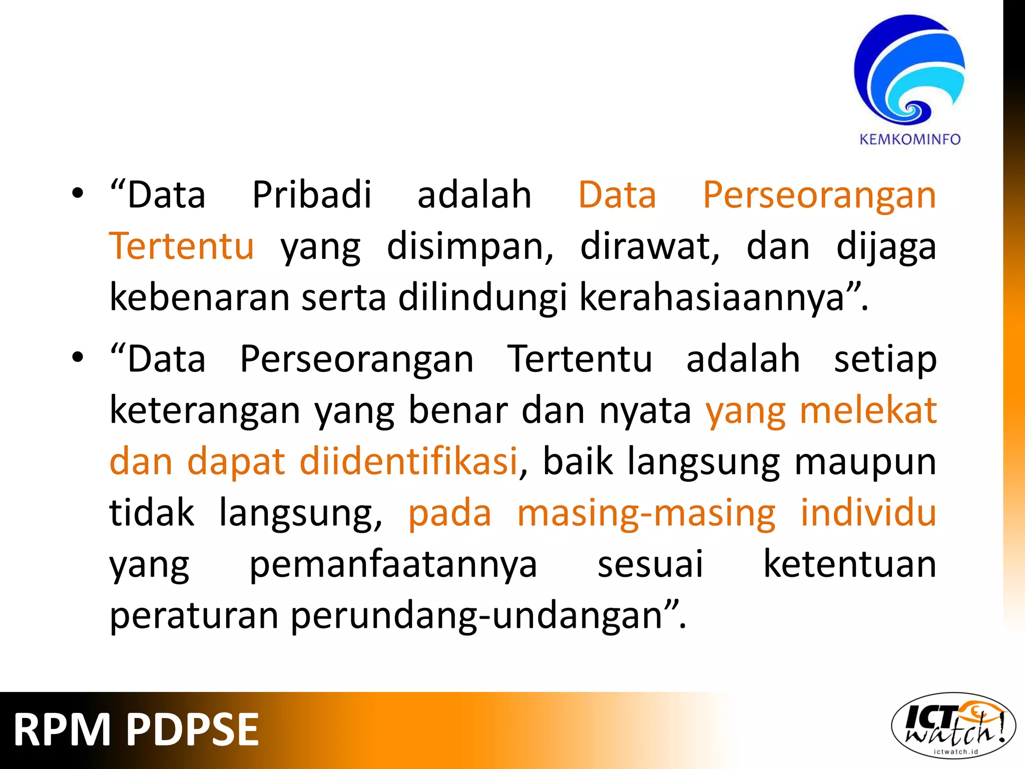 • “Data Pribadi adalah Data Perseorangan
Tertentu yang disimpan, dirawat, dan dijaga
kebenaran serta dilindungi kerahasiaannya”.
• “Data Perseorangan Tertentu adalah setiap
keterangan yang benar dan nyata yang melekat
dan dapat diidentifikasi, baik langsung maupun
tidak langsung, pada masing-masing individu
yang pemanfaatannya sesuai ketentuan
peraturan perundang-undangan”.
RPM PDPSE
 