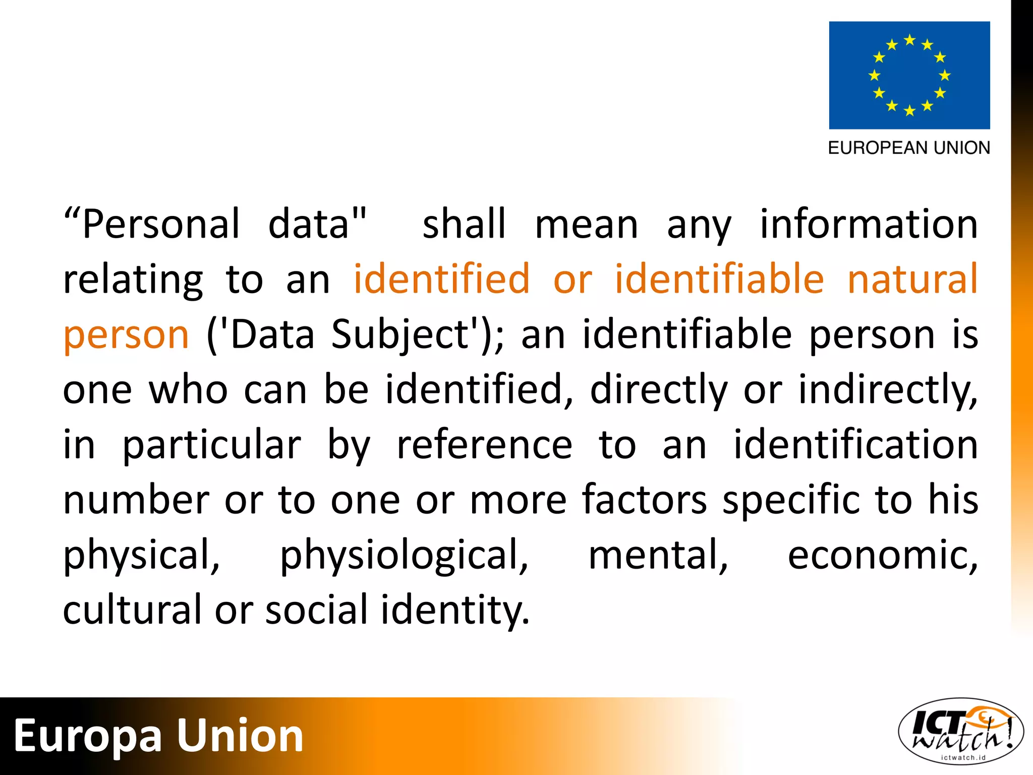 “Personal data" shall mean any information
relating to an identified or identifiable natural
person ('Data Subject'); an identifiable person is
one who can be identified, directly or indirectly,
in particular by reference to an identification
number or to one or more factors specific to his
physical, physiological, mental, economic,
cultural or social identity.
Europa Union
 