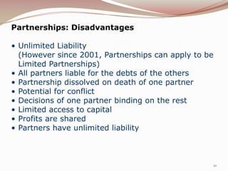 Partnerships: Disadvantages

• Unlimited Liability
  (However since 2001, Partnerships can apply to be
  Limited Partnerships)
• All partners liable for the debts of the others
• Partnership dissolved on death of one partner
• Potential for conflict
• Decisions of one partner binding on the rest
• Limited access to capital
• Profits are shared
• Partners have unlimited liability



                                                  10
 