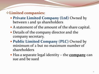 Limited companies:
  Private Limited Company (Ltd) Owned by
   between 1 and 50 shareholders
   A statement of the amount of the share capital.
   Details of the company director and the
    company secretary.
   Public Limited Company (PLC) Owned by
    minimum of 2 but no maximum number of
    shareholders
   Has a separate legal identity – the company can
    sue and be sued


                                                      11
 