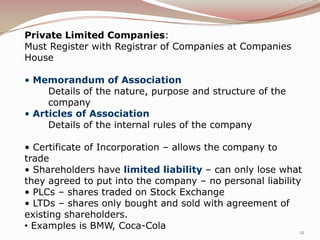 Private Limited Companies:
Must Register with Registrar of Companies at Companies
House

• Memorandum of Association
     Details of the nature, purpose and structure of the
     company
• Articles of Association
     Details of the internal rules of the company

• Certificate of Incorporation – allows the company to
trade
• Shareholders have limited liability – can only lose what
they agreed to put into the company – no personal liability
• PLCs – shares traded on Stock Exchange
• LTDs – shares only bought and sold with agreement of
existing shareholders.
• Examples is BMW, Coca-Cola
                                                           12
 