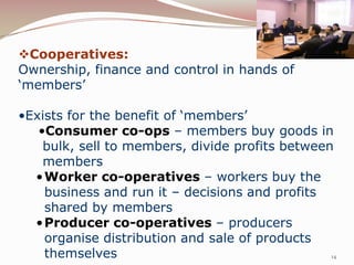 Cooperatives:
Ownership, finance and control in hands of
‘members’

•Exists for the benefit of ‘members’
   •Consumer co-ops – members buy goods in
    bulk, sell to members, divide profits between
    members
  • Worker co-operatives – workers buy the
    business and run it – decisions and profits
    shared by members
  • Producer co-operatives – producers
    organise distribution and sale of products
    themselves                                   14
 