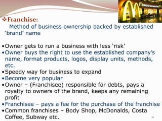 Franchise:
   Method of business ownership backed by established
 ‘brand’ name

•Owner gets to run a business with less ‘risk’
•Owner buys the right to use the established company’s
 name, format products, logos, display units, methods,
 etc.
•Speedy way for business to expand
•Become very popular
•Owner – (Franchisee) responsible for debts, pays a
 royalty to owners of the brand, keeps any remaining
 profit
•Franchisee – pays a fee for the purchase of the franchise
•Common franchises – Body Shop, McDonalds, Costa
 Coffee, Subway etc.                                   16
 