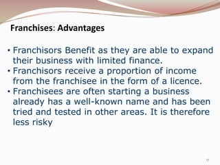 Franchises: Advantages

• Franchisors Benefit as they are able to expand
  their business with limited finance.
• Franchisors receive a proportion of income
  from the franchisee in the form of a licence.
• Franchisees are often starting a business
  already has a well-known name and has been
  tried and tested in other areas. It is therefore
  less risky



                                                17
 