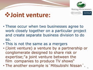 Joint venture:
• These occur when two businesses agree to
  work closely together on a particular project
  and create separate business division to do
  so.
• This is not the same as a mergers
• (Joint venture) a venture by a partnership or
  conglomerate designed to share risk or
  expertise;"a joint venture between the
  film companies to produce TV shows“
• The another example is΄Mitsubishi Nissan΄. 19
 