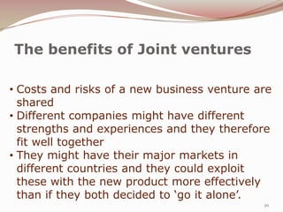 The benefits of Joint ventures

• Costs and risks of a new business venture are
  shared
• Different companies might have different
  strengths and experiences and they therefore
  fit well together
• They might have their major markets in
  different countries and they could exploit
  these with the new product more effectively
  than if they both decided to ‘go it alone’.
                                             20
 