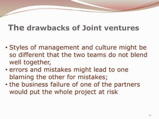 The drawbacks of Joint ventures

• Styles of management and culture might be
  so different that the two teams do not blend
  well together,
• errors and mistakes might lead to one
  blaming the other for mistakes;
• the business failure of one of the partners
  would put the whole project at risk


                                                 21
 