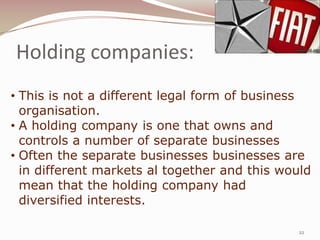 Holding companies:
• This is not a different legal form of business
  organisation.
• A holding company is one that owns and
  controls a number of separate businesses
• Often the separate businesses businesses are
  in different markets al together and this would
  mean that the holding company had
  diversified interests.

                                               22
 