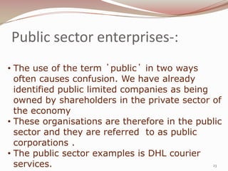 Public sector enterprises-:
• The use of the term ΄public΄ in two ways
  often causes confusion. We have already
  identified public limited companies as being
  owned by shareholders in the private sector of
  the economy
• These organisations are therefore in the public
  sector and they are referred to as public
  corporations .
• The public sector examples is DHL courier
  services.                                    23
 