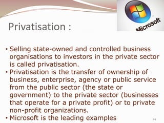Privatisation :
• Selling state-owned and controlled business
  organisations to investors in the private sector
  is called privatisation.
• Privatisation is the transfer of ownership of
  business, enterprise, agency or public service
  from the public sector (the state or
  government) to the private sector (businesses
  that operate for a private profit) or to private
  non-profit organizations.
• Microsoft is the leading examples               24
 