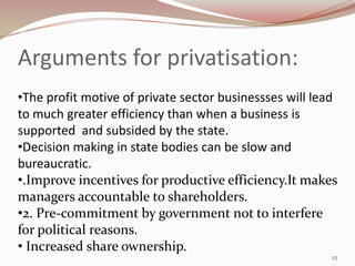 Arguments for privatisation:
•The profit motive of private sector businessses will lead
to much greater efficiency than when a business is
supported and subsided by the state.
•Decision making in state bodies can be slow and
bureaucratic.
•.Improve incentives for productive efficiency.It makes
managers accountable to shareholders.
•2. Pre-commitment by government not to interfere
for political reasons.
• Increased share ownership.
                                                        25
 
