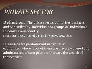 Definition: The private sector comprises business
and controlled by individuals or groups of individuals.
In nearly every country,
most business activity is in the private sector.

Businesses are predominant in capitalist
economies, where most of them are privately owned and
administered to earn profit to increase the wealth of
their owners.

                                                     3
 