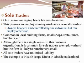 Sole Trader:
 One person managing his or her own business.
 This person can employ as many workers as he or she wishes.
    Owned, financed and controlled by one individual but can
     employ other staff.
 Common in local building firms, small shops, restaurants,
  butchers, etc.
 Although there is a single owner in this business
  organisation, it is common for sole traders to employ others,
  but the firm is likely to remain very small.
 All sole traders have unlimited liability.
 The example is Health scope Direct in Aberdeen Scotland
                                                             5
 